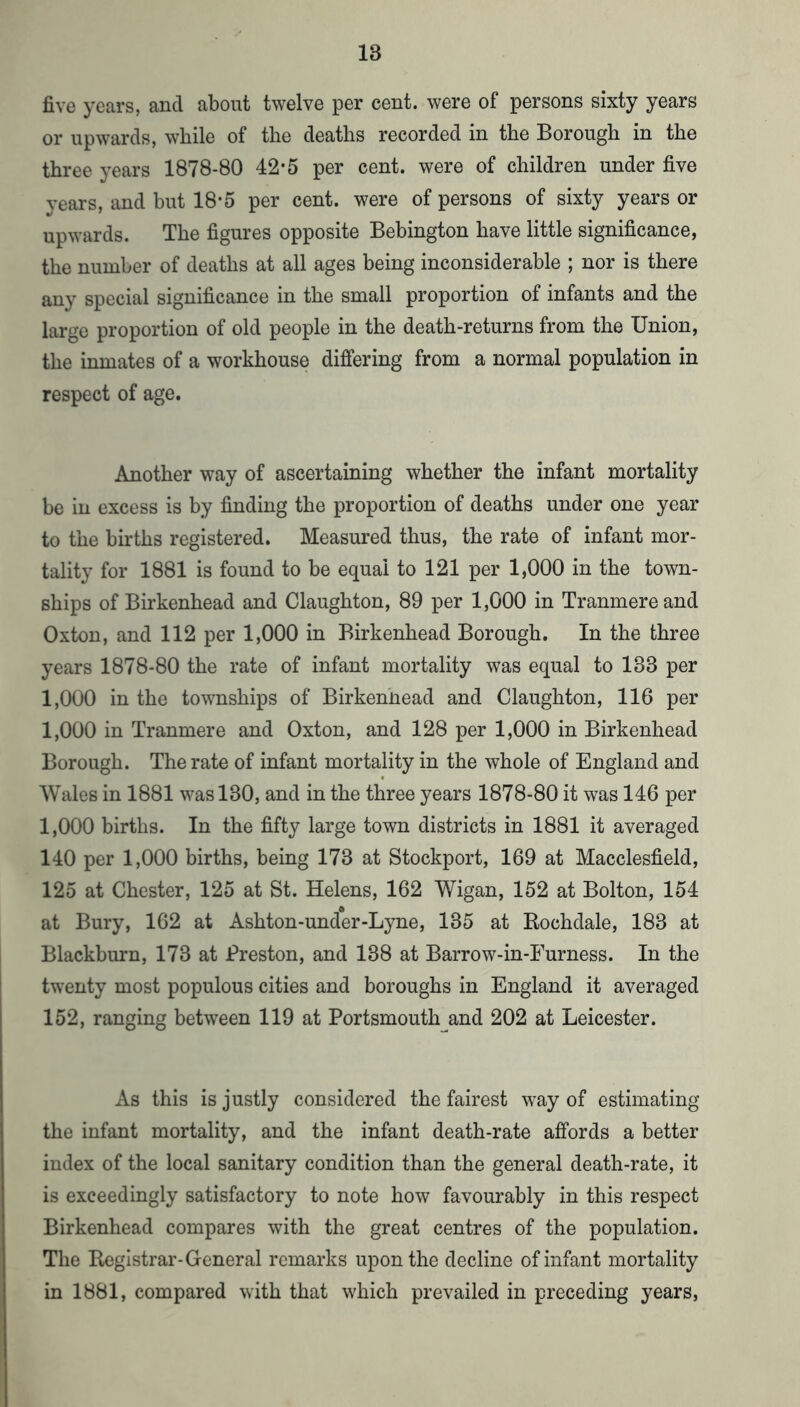 five years, and about twelve per cent, were of persons sixty years or upwards, while of the deaths recorded in the Borough in the three years 1878-80 42*5 per cent, were of children under five years, and but 18-5 per cent, were of persons of sixty years or upwards. The figures opposite Bebington have little significance, the number of deaths at all ages being inconsiderable ; nor is there any special significance in the small proportion of infants and the large proportion of old people in the death-returns from the Union, the inmates of a workhouse differing from a normal population in respect of age. Another way of ascertaining whether the infant mortality be in excess is by finding the proportion of deaths under one year to the births registered. Measured thus, the rate of infant mor- tality for 1881 is found to be equal to 121 per 1,000 in the town- ships of Birkenhead and Claughton, 89 per 1,000 in Tranmereand Oxton, and 112 per 1,000 in Birkenhead Borough. In the three years 1878-80 the rate of infant mortality was equal to 133 per 1,000 in the townships of Birkennead and Claughton, 116 per 1,000 in Tranmere and Oxton, and 128 per 1,000 in Birkenhead Borough. The rate of infant mortality in the whole of England and Wales in 1881 was 130, and in the three years 1878-80 it was 146 per 1,000 births. In the fifty large town districts in 1881 it averaged 140 per 1,000 births, being 173 at Stockport, 169 at Macclesfield, 125 at Chester, 125 at St. Helens, 162 Wigan, 152 at Bolton, 154 at Bury, 162 at Ashton-under-Lyne, 135 at Rochdale, 183 at Blackburn, 173 at JPreston, and 138 at Barrow-in-Furness. In the twenty most populous cities and boroughs in England it averaged 152, ranging between 119 at Portsmouth and 202 at Leicester. As this is justly considered the fairest way of estimating the infant mortality, and the infant death-rate affords a better index of the local sanitary condition than the general death-rate, it is exceedingly satisfactory to note how favourably in this respect Birkenhead compares with the great centres of the population. The Registrar-General remarks upon the decline of infant mortality in 1881, compared with that which prevailed in preceding years.