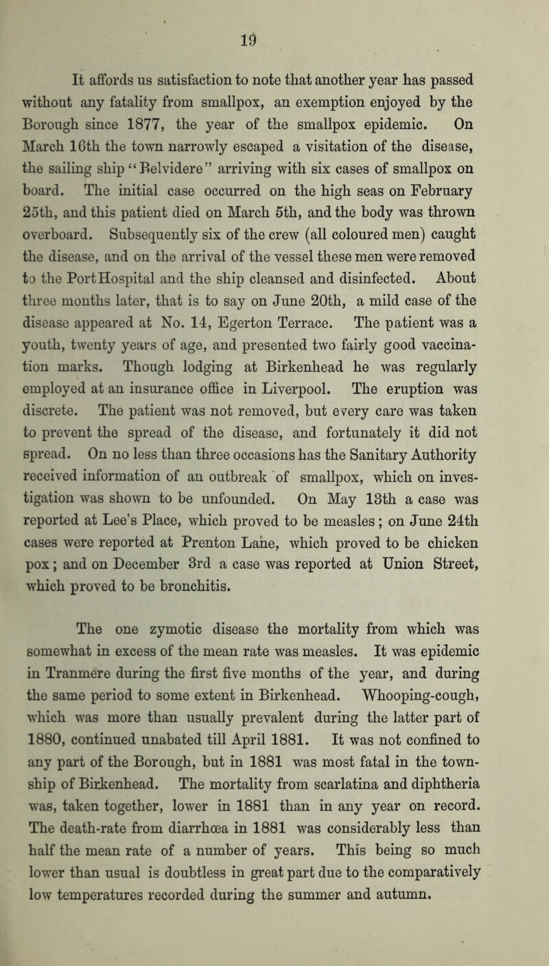 It aflforcls us satisfaction to note that another year has passed without any fatality from smallpox, an exemption enjoyed by the Borough since 1877, the year of the smallpox epidemic. On March 16th the town narrowly escaped a visitation of the disease, the sailing ship “Belvidere” arriving with six cases of smallpox on board. The initial case occurred on the high seas on February 25th, and this patient died on March 5th, and the body was thrown overboard. Subsequently six of the crew (all coloured men) caught the disease, and on the arrival of the vessel these men were removed to the Port Hospital and the ship cleansed and disinfected. About three months later, that is to say on June 20th, a mild case of the disease appeared at No. 14, Egerton Terrace. The patient was a youth, twenty years of age, and presented two fairly good vaccina- tion marks. Though lodging at Birkenhead he was regularly employed at an insurance office in Liverpool. The eruption was discrete. The patient was not removed, but e^^ery care was taken to prevent the spread of the disease, and fortunately it did not spread. On no less than three occasions has the Sanitary Authority received information of an outbreak 'of smallpox, which on inves- tigation was shown to be unfounded. On May 13th a case was reported at Lee’s Place, which proved to be measles; on June 24th cases were reported at Prenton Lane, which proved to be chicken pox; and on December 3rd a case was reported at Union Street, which proved to be bronchitis. The one zymotic disease the mortality from which was somewhat in excess of the mean rate was measles. It was epidemic in Tranmere during the first five months of the year, and during the same period to some extent in Birkenhead. Whooping-cough, w'hich was more than usually prevalent during the latter part of 1880, continued unabated till April 1881. It was not confined to any part of the Borough, but in 1881 was most fatal in the town- ship of Birkenhead. The mortality from scarlatina and diphtheria was, taken together, lower in 1881 than in any year on record. The death-rate from diarrhoea in 1881 was considerably less than half the mean rate of a number of years. This being so much lower than usual is doubtless in great part due to the comparatively low temperatures recorded during the summer and autumn.