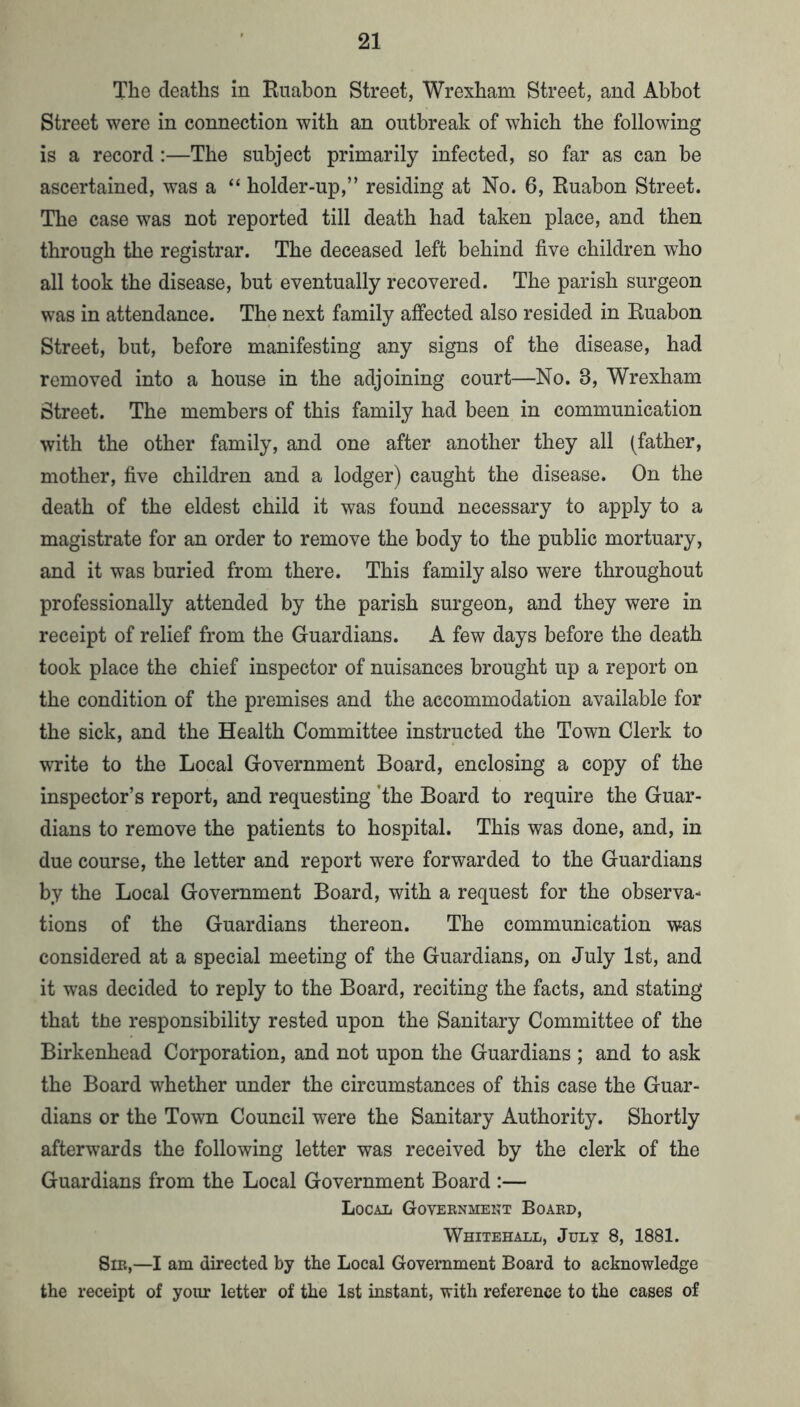 The deaths in Ruabon Street, Wrexham Street, and Abbot Street were in connection with an outbreak of which the following is a record :—The subject primarily infected, so far as can be ascertained, was a “ holder-up,” residing at No. 6, Ruabon Street. The case was not reported till death had taken place, and then through the registrar. The deceased left behind five children who all took the disease, but eventually recovered. The parish surgeon was in attendance. The next family affected also resided in Ruabon Street, but, before manifesting any signs of the disease, had removed into a house in the adjoining court—No. 3, Wrexham Street. The members of this family had been in communication with the other family, and one after another they all (father, mother, five children and a lodger) caught the disease. On the death of the eldest child it was found necessary to apply to a magistrate for an order to remove the body to the public mortuary, and it was buried from there. This family also were throughout professionally attended by the parish surgeon, and they were in receipt of relief from the Guardians. A few days before the death took place the chief inspector of nuisances brought up a report on the condition of the premises and the accommodation available for the sick, and the Health Committee instructed the Town Clerk to write to the Local Government Board, enclosing a copy of the inspector’s report, and requesting 'the Board to require the Guar- dians to remove the patients to hospital. This was done, and, in due course, the letter and report were forwarded to the Guardians by the Local Government Board, with a request for the observa- tions of the Guardians thereon. The communication was considered at a special meeting of the Guardians, on July 1st, and it was decided to reply to the Board, reciting the facts, and stating that the responsibility rested upon the Sanitary Committee of the Birkenhead Corporation, and not upon the Guardians ; and to ask the Board whether under the circumstances of this case the Guar- dians or the Town Council were the Sanitary Authority. Shortly afterwards the following letter was received by the clerk of the Guardians from the Local Government Board :— Local Governmekt Board, Whitehall, July 8, 1881. Sir,—I am directed by the Local Government Board to acknowledge the receipt of your letter of the 1st instant, with reference to the cases of
