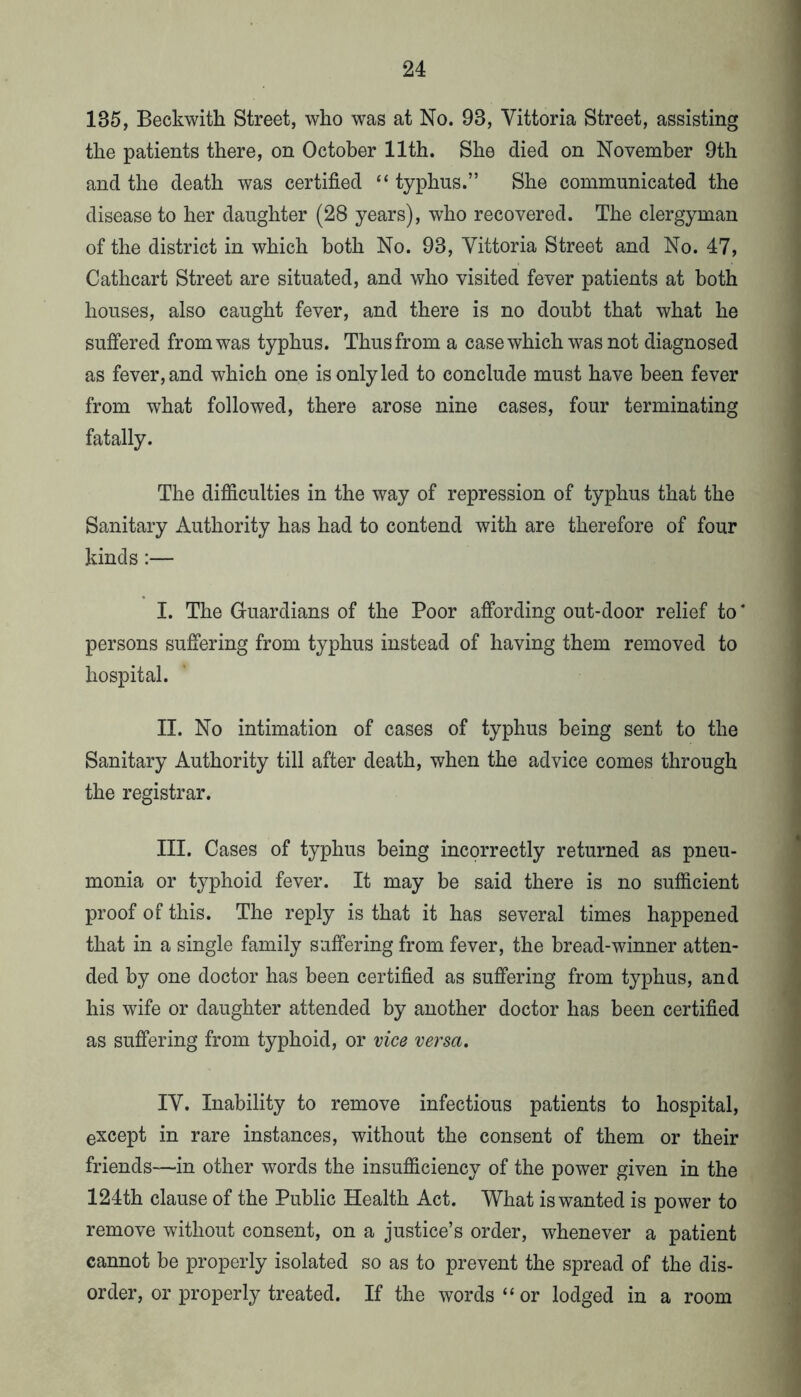 135, Beckwith Street, who was at No. 93, Vittoria Street, assisting the patients there, on October 11th. She died on November 9th and the death was certified “ typhus.” She communicated the disease to her daughter (28 years), who recovered. The clergyman of the district in which both No. 93, Vittoria Street and No. 47, Cathcart Street are situated, and who visited fever patients at both houses, also caught fever, and there is no doubt that what he suffered from was typhus. Thus from a case which was not diagnosed as fever, and which one is only led to conclude must have been fever from what followed, there arose nine cases, four terminating fatally. The difficulties in the way of repression of typhus that the Sanitary Authority has had to contend with are therefore of four kinds:— I. The Guardians of the Poor affording out-door relief to * persons suffering from typhus instead of having them removed to hospital. II. No intimation of cases of typhus being sent to the Sanitary Authority till after death, when the advice comes through the registrar. III. Cases of typhus being incorrectly returned as pneu- monia or typhoid fever. It may be said there is no sufficient proof of this. The reply is that it has several times happened that in a single family suffering from fever, the bread-winner atten- ded by one doctor has been certified as suffering from typhus, and his wife or daughter attended by another doctor has been certified as suffering from typhoid, or vice versa. IV. Inability to remove infectious patients to hospital, except in rare instances, without the consent of them or their friends—in other words the insufficiency of the power given in the 124th clause of the Public Health Act. What is wanted is power to remove without consent, on a justice’s order, whenever a patient cannot be properly isolated so as to prevent the spread of the dis- order, or properly treated. If the words “ or lodged in a room