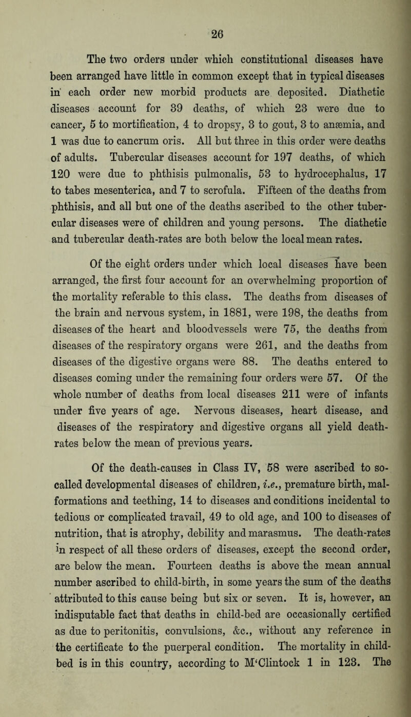 The two orders under which constitutional diseases have been arranged have little in common except that in typical diseases in each order new morbid products are deposited. Diathetic diseases account for 39 deaths, of which 23 were due to cancer^ 5 to mortification, 4 to dropsy, 3 to gout, 3 to anaemia, and 1 was due to cancrum oris. All but three in this order were deaths of adults. Tubercular diseases account for 197 deaths, of which 120 were due to phthisis pulmonalis, 53 to hydrocephalus, 17 to tabes mesenterica, and 7 to scrofula. Fifteen of the deaths from phthisis, and all but one of the deaths ascribed to the other tuber- cular diseases were of children and young persons. The diathetic and tubercular death-rates are both below the local mean rates. Of the eight orders under which local diseases have been arranged, the first four account for an overwhelming proportion of the mortality referable to this class. The deaths from diseases of the brain and nervous system, in 1881, were 198, the deaths from diseases of the heart and bloodvessels were 75, the deaths from diseases of the respiratory organs were 261, and the deaths from diseases of the digestive organs were 88. The deaths entered to diseases coming under the remaining four orders were 57. Of the whole number of deaths from local diseases 211 were of infants under five years of age. Nervous diseases, heart disease, and diseases of the respiratory and digestive organs all yield death- rates below the mean of previous years. Of the death-causes in Class IV, 58 were ascribed to so- called developmental diseases of children, i.e.^ premature birth, mal- formations and teething, 14 to diseases and conditions incidental to tedious or complicated travail, 49 to old age, and 100 to diseases of nutrition, that is atrophy, debility and marasmus. The death-rates in respect of all these orders of diseases, except the second order, are below the mean. Fourteen deaths is above the mean annual number ascribed to child-birth, in some years the sum of the deaths ’ attributed to this cause being but six or seven. It is, however, an indisputable fact that deaths in child-bed are occasionally certified as due to peritonitis, convulsions, &c., without any reference in the certificate to the puerperal condition. The mortality in child- bed is in this country, according to M‘Clintock 1 in 123. The