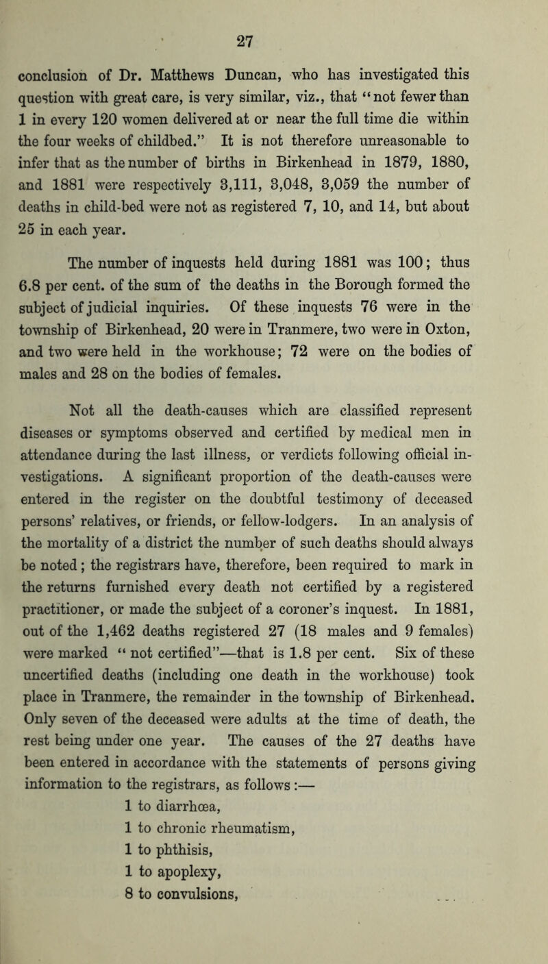 conclusion of Dr. Matthews Duncan, who has investigated this question with great care, is very similar, viz., that “not fewer than 1 in every 120 women delivered at or near the full time die within the four weeks of childbed.” It is not therefore unreasonable to infer that as the number of births in Birkenhead in 1879, 1880, and 1881 were respectively 3,111, 3,048, 3,059 the number of deaths in child-bed were not as registered 7, 10, and 14, but about 25 in each year. The number of inquests held during 1881 was 100; thus 6.8 per cent, of the sum of the deaths in the Borough formed the subject of judicial inquiries. Of these inquests 76 were in the township of Birkenhead, 20 were in Tranmere, two were in Oxton, and two were held in the workhouse; 72 were on the bodies of males and 28 on the bodies of females. Not all the death-causes which are classified represent diseases or symptoms observed and certified by medical men in attendance during the last illness, or verdicts following official in- vestigations. A significant proportion of the death-causes were entered in the register on the doubtful testimony of deceased persons’ relatives, or friends, or fellow-lodgers. In an analysis of the mortality of a district the number of such deaths should always be noted; the registrars have, therefore, been required to mark in the returns furnished every death not certified by a registered practitioner, or made the subject of a coroner’s inquest. In 1881, out of the 1,462 deaths registered 27 (18 males and 9 females) were marked “ not certified”—that is 1.8 per cent. Six of these uncertified deaths (including one death in the workhouse) took place in Tranmere, the remainder in the township of Birkenhead. Only seven of the deceased w^ere adults at the time of death, the rest being under one year. The causes of the 27 deaths have been entered in accordance with the statements of persons giving information to the registrars, as follows ;— 1 to diarrhoea, 1 to chronic rheumatism, 1 to phthisis, 1 to apoplexy, 8 to convulsions.