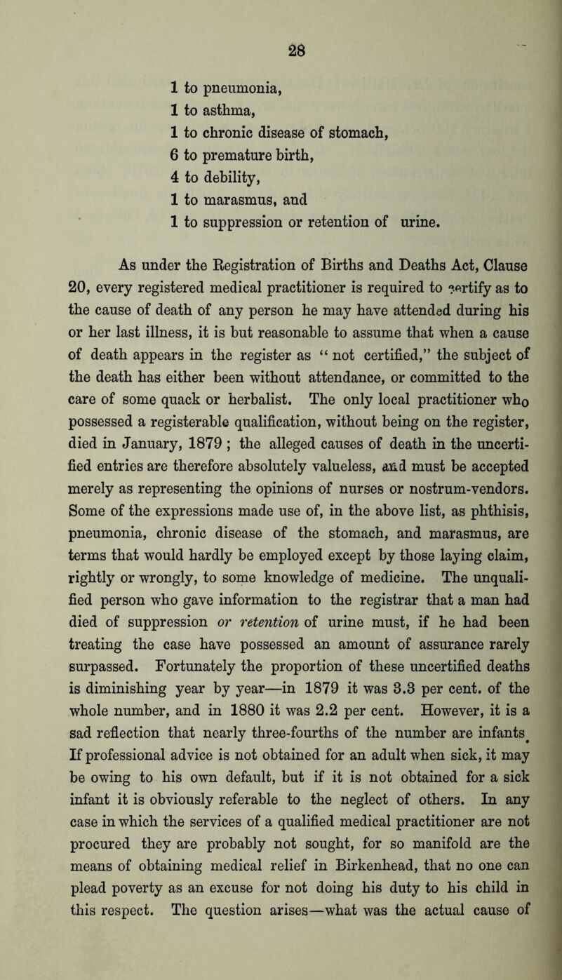 1 to pneumonia, 1 to asthma, 1 to chronic disease of stomach, 6 to premature birth, 4 to debility, 1 to marasmus, and 1 to suppression or retention of urine. As under the Registration of Births and Deaths Act, Clause 20, every registered medical practitioner is required to ?.firtify as to the cause of death of any person he may have attended during his or her last illness, it is but reasonable to assume that when a cause of death appears in the register as “ not certified,” the subject of the death has either been without attendance, or committed to the care of some quack or herbalist. The only local practitioner who possessed a registerable qualification, without being on the register, died in January, 1879 ; the alleged causes of death in the uncerti- fied entries are therefore absolutely valueless, and must be accepted merely as representing the opinions of nurses or nostrum-vendors. Some of the expressions made use of, in the above list, as phthisis, pneumonia, chronic disease of the stomach, and marasmus, are terms that would hardly be employed except by those laying claim, rightly or wrongly, to some knowledge of medicine. The unquali- fied person who gave information to the registrar that a man had died of suppression or retention of urine must, if he had been treating the case have possessed an amount of assurance rarely surpassed. Fortunately the proportion of these uncertified deaths is diminishing year by year—in 1879 it was 3.3 per cent, of the whole number, and in 1880 it was 2.2 per cent. However, it is a sad reflection that nearly three-fourths of the number are infants^ If professional advice is not obtained for an adult when sick, it may be owing to his own default, but if it is not obtained for a sick infant it is obviously referable to the neglect of others. In any case in which the services of a qualified medical practitioner are not procured they are probably not sought, for so manifold are the means of obtaining medical relief in Birkenhead, that no one can plead poverty as an excuse for not doing his duty to his child in this respect. The question arises—what was the actual cause of