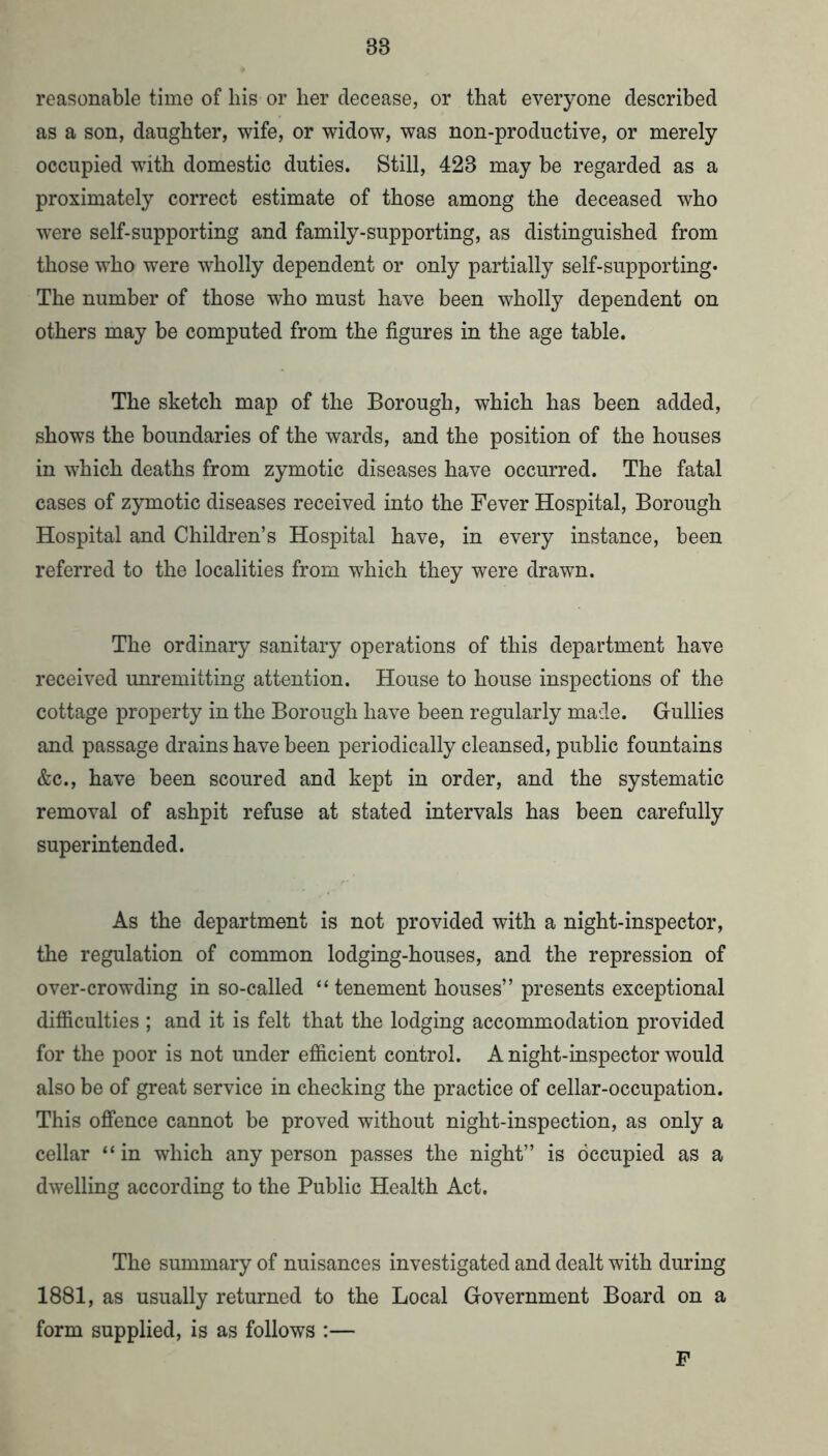 reasonable time of liis or her decease, or that everyone described as a son, daughter, wife, or widow, was non-productive, or merely occupied with domestic duties. Still, 423 may be regarded as a proximately correct estimate of those among the deceased who were self-supporting and family-supporting, as distinguished from those who were wholly dependent or only partially self-supporting* The number of those w^ho must have been wholly dependent on others may be computed from the figures in the age table. The sketch map of the Borough, which has been added, shows the boundaries of the wards, and the position of the houses in which deaths from zymotic diseases have occurred. The fatal cases of zymotic diseases received into the Fever Hospital, Borough Hospital and Children’s Hospital have, in every instance, been referred to the localities from which they were drawn. The ordinary sanitary operations of this department have received unremitting attention. House to house inspections of the cottage property in the Borough have been regularly made. Gullies and passage drains have been periodically cleansed, public fountains &c., have been scoured and kept in order, and the systematic removal of ashpit refuse at stated intervals has been carefully superintended. As the department is not provided with a night-inspector, the regulation of common lodging-houses, and the repression of over-crowding in so-called “tenement houses” presents exceptional difiiculties ; and it is felt that the lodging accommodation provided for the poor is not under efiicient control. A night-inspector would also be of great service in checking the practice of cellar-occupation. This offence cannot be proved without night-inspection, as only a cellar “ in which any person passes the night” is occupied as a dwelling according to the Public Health Act. The summary of nuisances investigated and dealt with during 1881, as usually returned to the Local Government Board on a form supplied, is as follows :— F