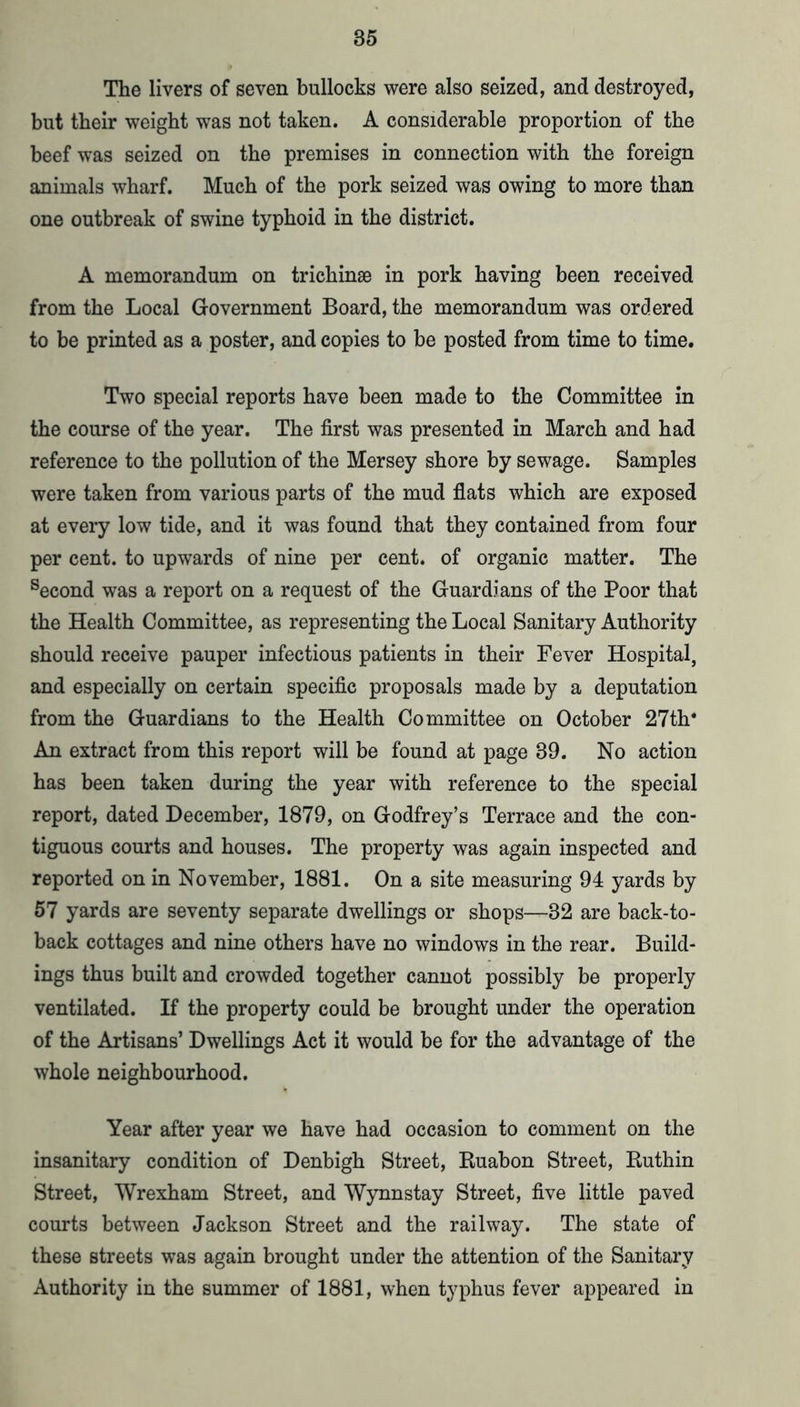 The livers of seven bullocks were also seized, and destroyed, but their weight was not taken. A considerable proportion of the beef was seized on the premises in connection with the foreign animals wharf. Much of the pork seized was owing to more than one outbreak of swine typhoid in the district. A memorandum on trichinse in pork having been received from the Local Government Board, the memorandum was ordered to be printed as a poster, and copies to be posted from time to time. Two special reports have been made to the Committee in the course of the year. The first was presented in March and had reference to the pollution of the Mersey shore by sewage. Samples were taken from various parts of the mud flats which are exposed at every low tide, and it was found that they contained from four per cent, to upwards of nine per cent, of organic matter. The ^econd was a report on a request of the Guardians of the Poor that the Health Committee, as representing the Local Sanitary Authority should receive pauper infectious patients in their Fever Hospital, and especially on certain specific proposals made by a deputation from the Guardians to the Health Committee on October 27th‘ An extract from this report will be found at page 39. No action has been taken during the year with reference to the special report, dated December, 1879, on Godfrey’s Terrace and the con- tiguous courts and houses. The property was again inspected and reported on in November, 1881. On a site measuring 94 yards by 57 yards are seventy separate dwellings or shops—32 are back-to- back cottages and nine others have no windows in the rear. Build- ings thus built and crowded together cannot possibly be properly ventilated. If the property could be brought under the operation of the Artisans’ Dwellings Act it would be for the advantage of the whole neighbourhood. Year after year we have had occasion to comment on the insanitary condition of Denbigh Street, Euabon Street, Euthin Street, Wrexham Street, and Wynnstay Street, five little paved courts between Jackson Street and the railway. The state of these streets was again brought under the attention of the Sanitary Authority in the summer of 1881, when typhus fever appeared in
