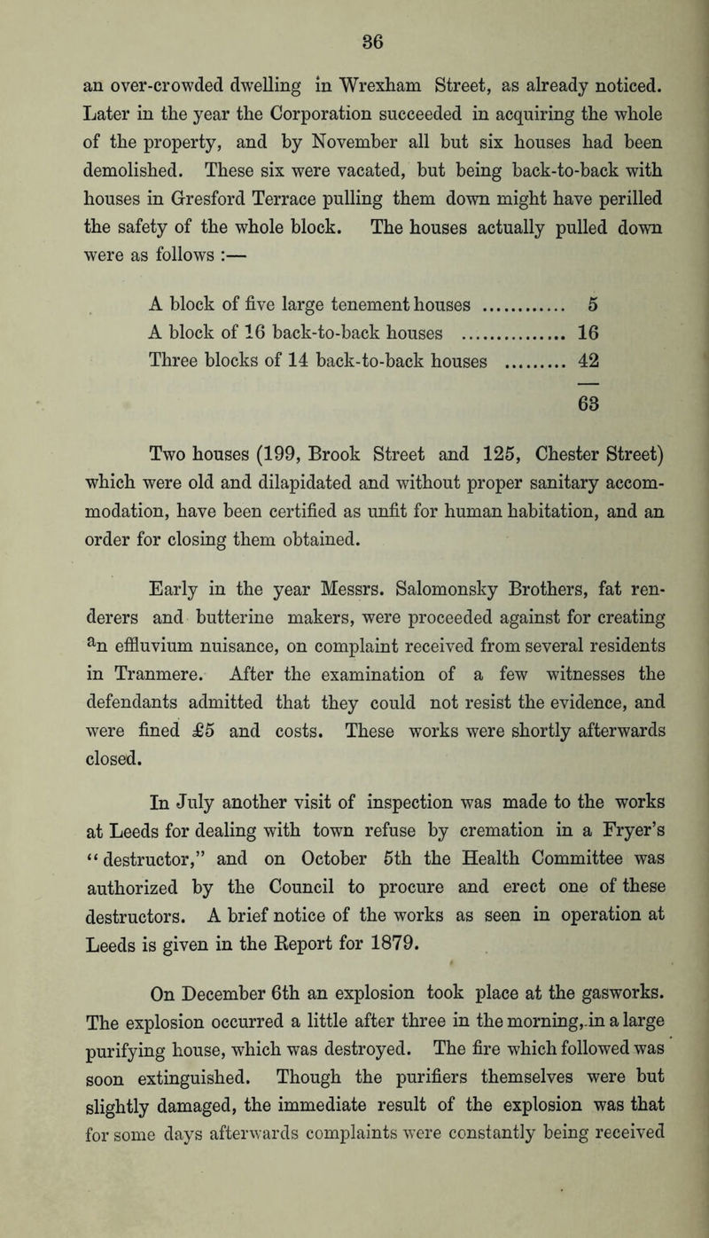 an over-crowded dwelling in Wrexham Street, as already noticed. Later in the year the Corporation succeeded in acquiring the whole of the property, and by November all but six houses had been demolished. These six were vacated, but being back-to-back with houses in Gresford Terrace pulling them down might have perilled the safety of the whole block. The houses actually pulled down were as follows :— A block of five large tenement houses 5 A block of 16 back-to-back houses 16 Three blocks of 14 back-to-back houses 42 63 Two houses (199, Brook Street and 125, Chester Street) which were old and dilapidated and without proper sanitary accom- modation, have been certified as unfit for human habitation, and an order for closing them obtained. Early in the year Messrs. Salomonsky Brothers, fat ren- derers and butterine makers, were proceeded against for creating % effluvium nuisance, on complaint received from several residents in Tranmere. After the examination of a few witnesses the defendants admitted that they could not resist the evidence, and were fined £5 and costs. These works were shortly afterwards closed. In July another visit of inspection was made to the works at Leeds for dealing with town refuse by cremation in a Fryer’s “ destructor,” and on October 5th the Health Committee was authorized by the Council to procure and erect one of these destructors. A brief notice of the works as seen in operation at Leeds is given in the Keport for 1879. On December 6th an explosion took place at the gasworks. The explosion occurred a little after three in the morning,-in a large purifying house, which was destroyed. The fire which followed was soon extinguished. Though the purifiers themselves were but slightly damaged, the immediate result of the explosion was that for some days afterwards complaints were constantly being received