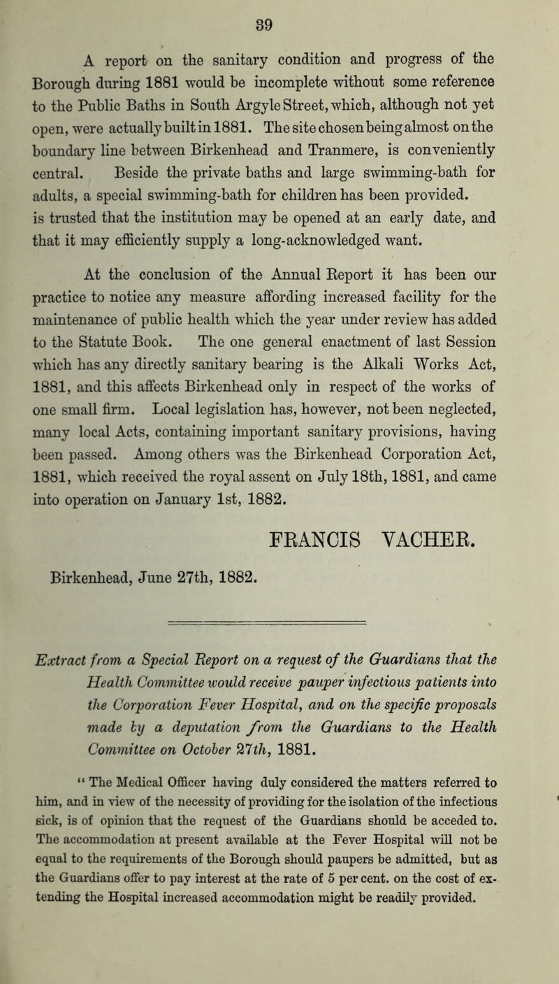 A report on the sanitary condition and progress of the Borough during 1881 would be incomplete without some reference to the Public Baths in South Argyle Street, which, although not yet open, were actually built in 1881. The site chosen being almost on the boundary line between Birkenhead and Tranmere, is conveniently central. Beside the private baths and large swimming-bath for adults, a special swimming-bath for children has been provided, is trusted that the institution may be opened at an early date, and that it may efficiently supply a long-acknowledged want. At the conclusion of the Annual Keport it has been our practice to notice any measure affording increased facility for the maintenance of public health which the year under review has added to the Statute Book. The one general enactment of last Session which has any directly sanitary bearing is the Alkali Works Act, 1881, and this affects Birkenhead only in respect of the works of one small firm. Local legislation has, however, not been neglected, many local Acts, containing important sanitary provisions, having been passed. Among others was the Birkenhead Corporation Act, 1881, which received the royal assent on July 18th, 1881, and came into operation on January 1st, 1882. FEANCIS VACHEE. Birkenhead, June 27th, 1882. Extract from a Special Report on a request of the Guardians that the Health Committee would receive pauper infectious patients into the Corporation Fever Hospital, and on the specific proposals made by a deputation from the Guardians to the Health Committee on October 27th, 1881. “ The Medical Officer having duly considered the matters referred to him, and in view of the necessity of providing for the isolation of the infectious sick, is of opinion that the request of the Guardians should be acceded to. The accommodation at present available at the Fever Hospital will not be equal to the requirements of the Borough should paupers be admitted, but as the Guardians offer to pay interest at the rate of 5 per cent, on the cost of ex- tending the Hospital increased accommodation might be readily provided.