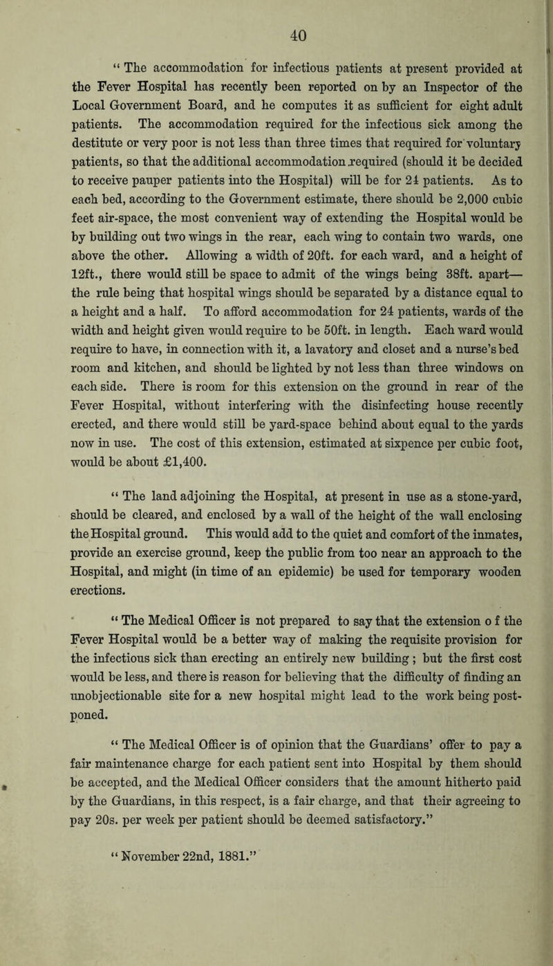 “ The accommodation for infectious patients at present provided at the Fever Hospital has recently been reported on by an Inspector of the Local Government Board, and he computes it as sufficient for eight adult patients. The accommodation required for the infectious sick among the destitute or very poor is not less than three times that required for voluntary patients, so that the additional accommodation required (should it be decided to receive pauper patients into the Hospital) will be for 24 patients. As to each bed, according to the Government estimate, there should be 2,000 cubic feet air-space, the most convenient way of extending the Hospital would be by building out two wings in the rear, each wing to contain two wards, one above the other. Allowing a width of 20ft. for each ward, and a height of 12ft., there would still be space to admit of the wings being 38ft. apart— the rule being that hospital wings should be separated by a distance equal to a height and a half. To afford accommodation for 24 patients, wards of the width and height given would require to be 50ft. in length. Each ward would require to have, in connection with it, a lavatory and closet and a nurse’s bed room and kitchen, and should be lighted by not less than three windows on each side. There is room for this extension on the ground in rear of the Fever Hospital, without interfering with the disinfecting house recently erected, and there would still be yard-space behind about equal to the yards now in use. The cost of this extension, estimated at sixpence per cubic foot, would be about £1,400. “ The land adjoining the Hospital, at present in use as a stone-yard, should be cleared, and enclosed by a wall of the height of the wall enclosing the Hospital ground. This would add to the quiet and comfort of the inmates, provide an exercise ground, keep the public from too near an approach to the Hospital, and might (in time of an epidemic) be used for temporary wooden erections. * “ The Medical Officer is not prepared to say that the extension o f the Fever Hospital would be a better way of making the requisite provision for the infectious sick than erecting an entirely new building ; but the first cost would be less, and there is reason for believing that the difficulty of finding an unobjectionable site for a new hospital might lead to the work being post- poned. “ The Medical Officer is of opinion that the Guardians’ offer to pay a fair maintenance charge for each patient sent into Hospital by them should be accepted, and the Medical Officer considers that the amount hitherto paid by the Guardians, in this respect, is a fair charge, and that their agreeing to pay 20s. per week per patient should be deemed satisfactory.” “ November 22nd, 1881.’