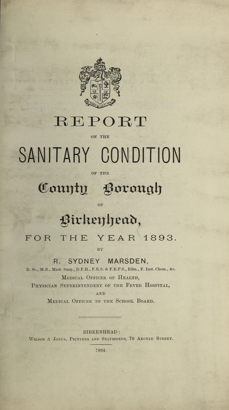 REPOUT ON THE SANITARY CONDITION OF THE OF ^trketjijeab, FOR THE YEAR 1893. BY R. SYDNEY MARSDEN, D. Sc., M.B., Mast. Smg., D.P.H., F.R.S. & F.E.P.S., Edin., F. Inst. Chem., &c. Medical Officer of Health, Physician Superintendent of the Fever Hospital, AND Medical Officer to the School Board. BIRKENHEAD ; Wilson A Jonf.s, Printeks and Stationers, 70 Aroyle Street.