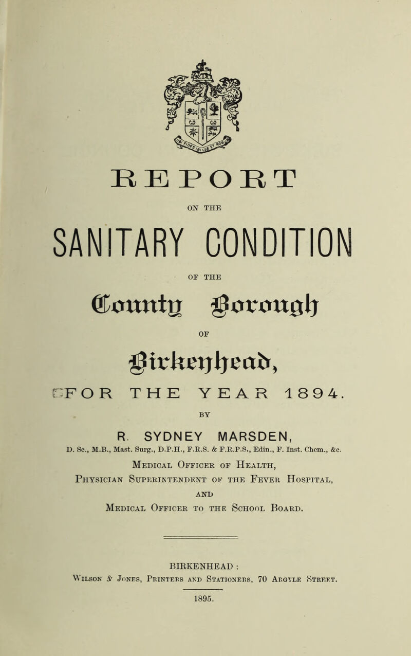 ON THE SANITARY CONDITION OF THE Okntnto gJortmjjJj OF ^irketjijeafc, DF O R THE YEAR 1894. BY R SYDNEY MARSDEN, D. Sc., M.B., Mast. Surg., D.P.H., F.E.S. & F.R.P.S., Edin., F. Inst. Chem., &c. Medical Officer of Health, Physician Superintendent of the Fever Hospital, AND Medical Officer to the School Board. BIBKENHEAD : Wilson A- Jones, Printers and Stationers, 70 Argtle Street. 1895.