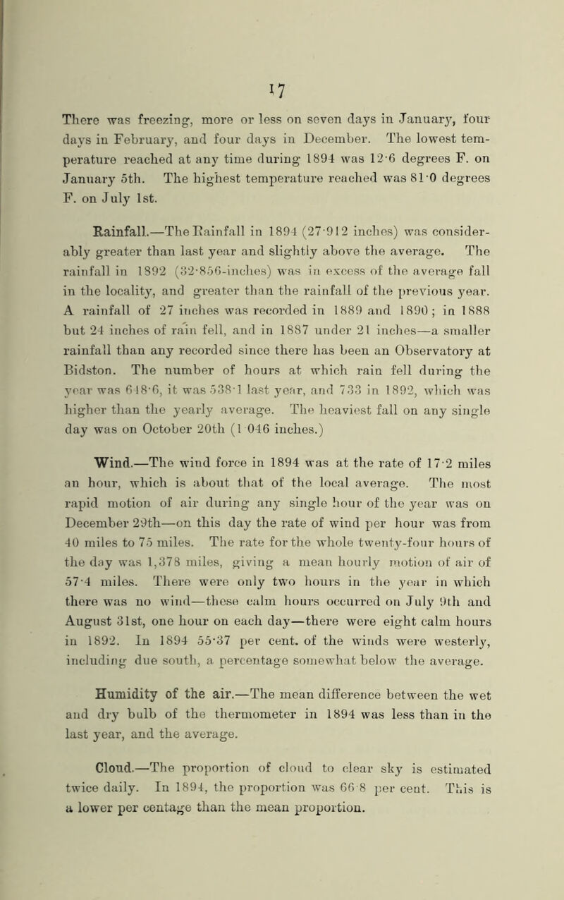 There was freezing', more or less on seven days in January, four days in February, and four days in December. The lowest tem- perature reached at any time during 1894 was 12• 6 degrees F. on January 5th. The highest temperature reached was 81'0 degrees F. on July 1st. Rainfall.—The Rainfall in 1891 (27 912 inches) was consider- ably greater than last year and slightly above the average. The rainfall in 1892 (32'856-inclies) was in excess of the average fall in the locality, and greater than the rainfall of the previous year. A rainfall of 27 inches was recorded in 1889 and 1890; in 1888 but 24 inches of rain fell, and in 1887 under 21 inches—a smaller rainfall than any recorded since there has been an Observatory at Bidston. The number of hours at which rain fell during the year was 6I8'6, it was538 1 last year, and 733 in 1892, which was higher than the yearly average. The heaviest fall on any single day was on October 20th (1 046 inches.) Wind.—The wind force in 1894 was at the rate of 17 2 miles an hour, which is about that of the local average. The most rapid motion of air during any single hour of the year was on December 29th—on this day the rate of wind per hour was from 40 miles to 75 miles. The rate for the whole twenty-four hours of the day was 1,378 miles, giving a mean hourly motion of air of 57-4 miles. There were only two hours in the jmar in which there was no wind—these calm hours occurred on Juty 9th and August 31st, one hour on each day—there were eight calm hours in 1892. in 1894 55'37 per cent, of the winds were westerly, including due south, a percentage somewhat below the average. Humidity of the air.—The mean difference between the wet and dry bulb of the thermometer in 1894 was less than in the last year, and the average. Cloud.—The proportion of cloud to clear sky is estimated twice daily. In 1894, the proportion was 66 8 per cent. This is a lower per centage than the mean proportion.