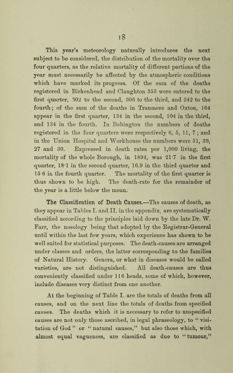 This year’s meteorology naturally introduces the next subject to be considered, the distribution of the mortality over the four quarters, as the relative mortality of different portions of the year must necessarily be affected by the atmospheric conditions which have marked its progress. Of the sum of the deaths registered in Birkenhead and Claughton 353 were entered to the first quarter, 302 to the second, 306 to the third, and 242 to the fourth; of the sum of the deaths in Tranmere and Oxton, 164 appear in the first quarter, 134 in the second, 104 in the third, and 134 in the fourth. In Bebington the numbers of deaths registered in the four quarters were respectively 6, 5, 11, 7 ; and in the Union Hospital and Workhouse the numbers were 51, 39, 27 and 30. Expressed in death rates per 1,000 living, the mortality of the whole Borough, in 1894, was 21-7 in the first quarter, 18‘1 in the second quarter, 16.9 in the third quarter and 15 6 in the fourth quarter. The mortality of the first quarter is thus shown to he high. The death-rate for the remainder of the year is a little below the mean. The Classification of Death Causes.—The causes of death, as they appear in Tables I. and II. in the appendix, are systematically classified according to the principles laid down by the late Dr. W. Farr, the nosology being that adopted by the Kegistrar-General until within the last few years, which experience has shown to be well suited for statistical purposes. The death-causes are arranged under classes and orders, the latter corresponding to the families of Natural History. Genera, or what in diseases would be called varieties, are not distinguished. All death-causes are thus conveniently classified under 116 heads, some of which, however, include diseases very distinct from one another. At the beginning of Table I. are the totals of deaths from all causes, and on the next line tho totals of deaths from specified causes. The deaths which it is necessary to refer to unspecified causes are not only those ascribed, in legal phraseology, to “ visi- tation of God ” or “ natural causes,” but also those which, with almost equal vagueness, are classified as due to “ tumour,”