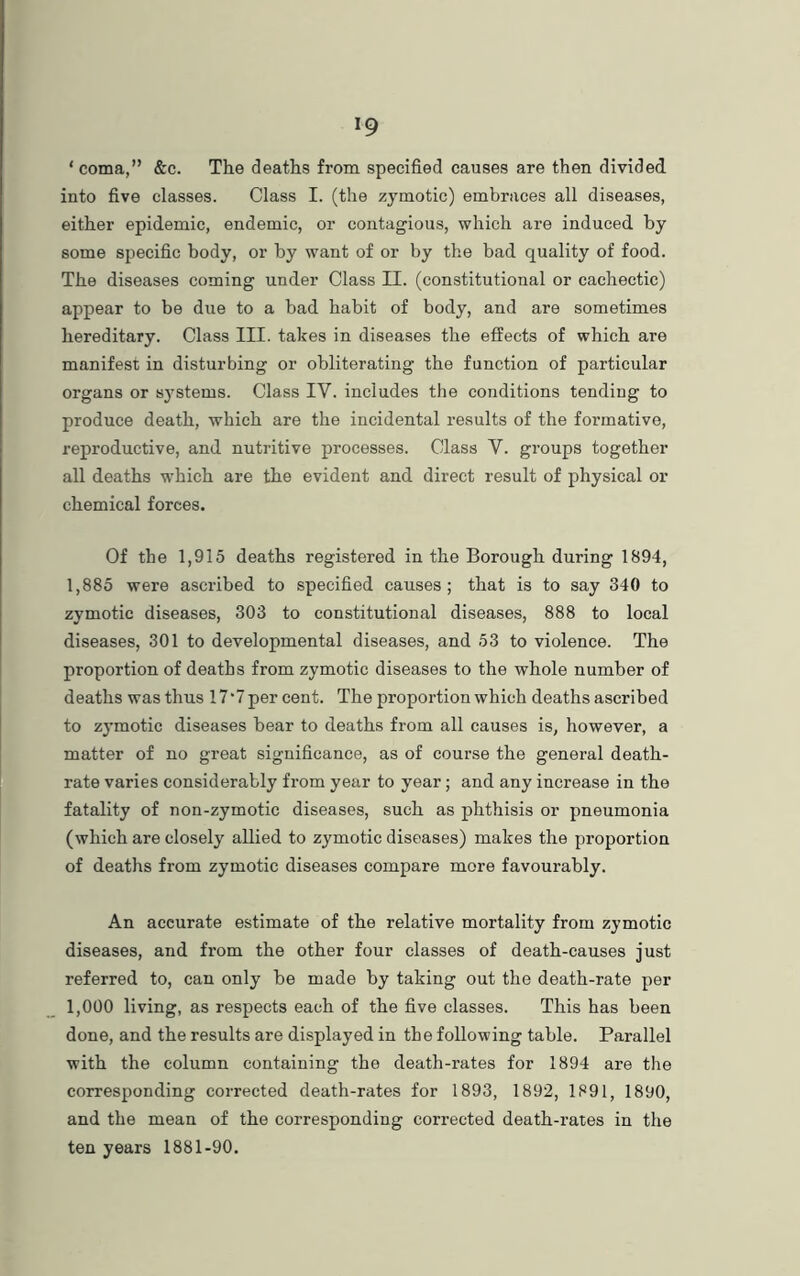 ‘ coma,” &c. The deaths from specified causes are then divided into five classes. Class I. (the zymotic) embraces all diseases, either epidemic, endemic, or contagious, which are induced by some specific body, or by want of or by the bad quality of food. The diseases coming under Class II. (constitutional or cachectic) appear to be due to a bad habit of body, and are sometimes hereditary. Class III. takes in diseases the effects of which are manifest in disturbing or obliterating the function of particular organs or systems. Class IY. includes the conditions tending to produce death, which are the incidental results of the formative, reproductive, and nutritive processes. Class Y. groups together all deaths which are the evident and direct result of physical or chemical forces. Of the 1,915 deaths registered in the Borough during 1894, 1,885 were ascribed to specified causes; that is to say 340 to zymotic diseases, 303 to constitutional diseases, 888 to local diseases, 301 to developmental diseases, and 53 to violence. The proportion of deaths from zymotic diseases to the whole number of deaths was thus 17 *7 per cent. The proportion which deaths ascribed to zymotic diseases bear to deaths from all causes is, however, a matter of no great significance, as of course the general death- rate varies considerably from year to year; and any increase in the fatality of non-zymotic diseases, such as phthisis or pneumonia (which are closely allied to zymotic diseases) makes the proportion of deaths from zymotic diseases compare more favourably. An accurate estimate of the relative mortality from zymotic diseases, and from the other four classes of death-causes just referred to, can only be made by taking out the death-rate per 1,000 living, as respects each of the five classes. This has been done, and the results are displayed in the following table. Parallel with the column containing the death-rates for 1894 are the corresponding corrected death-rates for 1893, 1892, 1891, 1890, and the mean of the corresponding corrected death-rates in the ten years 1881-90.