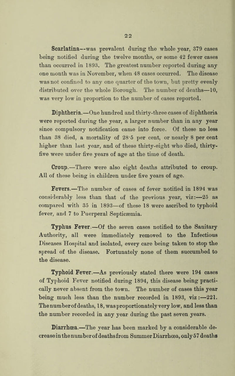 Scarlatina—was prevalent during the whole year, 379 cases being notified during the twelve months, or some 42 fewer cases than occurred in 1893. The greatest number reported during any one month was in November, when 48 cases occurred. The disease was not confined to any one quarter of the town, hut pretty evenly distributed over the whole Borough. The number of deaths—10, was very low in proportion to the number of cases reported. Diphtheria.—One hundred and thirty-three cases of diphtheria were reported during the year, a larger number than in any year since compulsory notification came into force. Of these no less than 38 died, a mortality of 28-5 per cent, or nearly 8 per cent higher than last year, and of these thirty-eight who died, thirty- five were under five years of age at the time of death. Croup.—There were also eight deaths attributed to croup. All of these being in children under five years of age. Fevers.—The number of cases of fever notified in 1894 was considerably less than that of the previous year, viz:—25 as compared with 35 in 1893—of these 18 were ascribed to typhoid fever, and 7 to Puerperal Septicaemia. Typhus Fever.—Of the seven cases notified to the Sanitary Authority, all were immediately removed to the Infectious Diseases Hospital and isolated, every care being taken to stop the spread of the disease. Fortunately none of them succumbed to the disease. Typhoid Fever.—As previously stated there were 194 cases of Typhoid Fever notified during 1894, this disease being practi- cally never absent from the town. The number of cases this year being much less than the number recorded in 1893, viz:—221. The number of deaths, 18, was proportionately very low, and less than the number recorded in any year during the past seven years. Diarrhoea.—The year has been marked by a considerable de- crease in the number of deaths from Summer Diarrhoea, only57 deaths