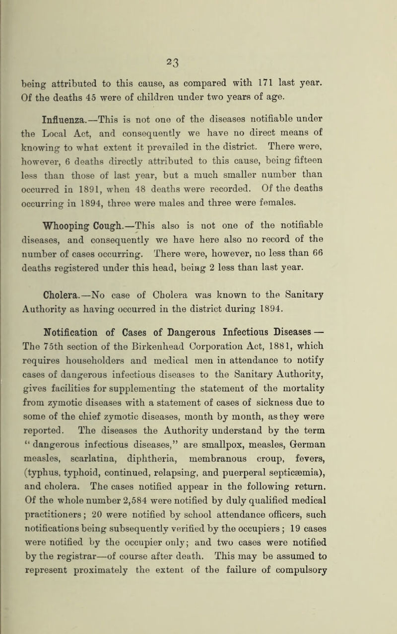 being attributed to this cause, as compared with 171 last year. Of the deaths 45 were of children under two years of age. Influenza.—This is not one of the diseases notifiable under the Local Act, and consequently we have no direct means of knowing to what extent it prevailed in the district. There were, however, 6 deaths directly attributed to this cause, being fifteen less than those of last year, but a much smaller number than occurred in 1891, when 48 deaths were recorded. Of the deaths occurring in 1894, three were males and three were females. Whooping Cough.—This also is not one of the notifiable diseases, and consequently we have here also no record of the number of cases occurring. There were, however, no less than 66 deaths registered under this head, being 2 less than last year. Cholera.—No case of Cholera was known to the Sanitary Authority as having occurred in the district during 1894. Notification of Cases of Dangerous Infectious Diseases — The 75th section of the Birkenhead Corporation Act, 1881, which requires householders and medical men in attendance to notify cases of dangerous infectious diseases to the Sanitary Authority, gives facilities for supplementing the statement of the mortality from zymotic diseases with a statement of cases of sickness due to some of the chief zymotic diseases, month by month, as they were reported. The diseases the Authority understand by the term “ dangerous infectious diseases,” are smallpox, measles, German measles, scarlatina, diphtheria, membranous croup, fevers, (typhus, typhoid, continued, relapsing, and puerperal septicsemia), and cholera. The cases notified appear in the following return. Of the whole number 2,584 were notified by duly qualified medical practitioners; 20 were notified by school attendance officers, such notifications being subsequently verified by the occupiers ; 19 cases were notified by the occupier only; and two cases were notified by the registrar—of course after death. This may be assumed to represent proximately the, extent of the failure of compulsory