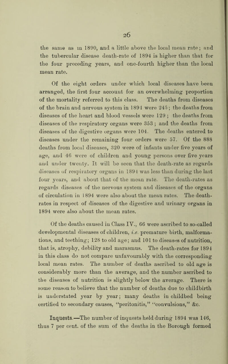 the same as in 1890, and a little above the local mean rate; and the tubercular disease death-rate of 1894 is higher than that for the four preceding years, and one-fourth higher than the local mean rate. Of the eight orders under which local diseases have been arranged, the first four account for an overwhelming proportion of the mortality referred to this class. The deaths from diseases of the brain and nervous system in 1891 were 245 ; the deaths from diseases of the heart and blood vessels were 129 ; the deaths from diseases of the respiratory organs were 353 ; and the deaths from diseases of the digestive organs were 104. The deaths entered to diseases under the remaining four orders were 57. Of the 888 deaths from local diseases, 320 were of infants under five years of age, and 46 were of children and young persons over five years and under twenty. It will be seen that the death-rate as regards diseases of respiratory organs in 1894 was less than during the last four years, and about that of the mean rate. The death-rates as regards diseases of the nervous system and diseases of the organs of circulation in 1 894 were also about the meau rates. The death- rates in respect of diseases of the digestive and urinary organs in 1894 were also about the mean rates. Of the deaths caused iu Class IV., 66 were ascribed to so-called developmental diseases of children, i.e. premature birth, malforma- tions, and teething; 128 to old age; and 101 to diseases of nutrition, that is, atrophy, debility and marasmus. The death-rates for 1894 iu this class do not compare unfavourably with the corresponding local mean rates. The number of deaths ascribed to old age is considerabty more than the average, and the number ascribed to the diseases of nutrition is slightly below the average. There is some reason to believe that the number of deaths due to childbirth is understated year by year; many deaths in childbed being certified to secondary causes, “peritonitis,” “convulsions,” &c. Inquests.—The number of inquests held during 1894 was 146, thus 7 per cent, of the sum of the deaths in the Borough formed