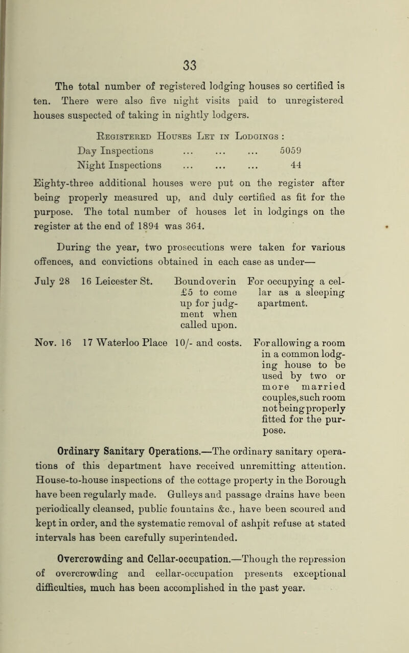 The total number of registered lodging houses so certified is ten. There were also five night visits paid to unregistered houses suspected of taking in nightly lodgers. Registered Houses Let in Lodgings : Day Inspections 5059 Night Inspections 44 Eighty-three additional houses were put on the register after being properly measured up, and duly certified as fit for the purpose. The total number of houses let in lodgings on the register at the end of 1894 was 364. During the year, two prosecutions were taken for various offences, and convictions obtained in each case as under— July 28 16 Leicester St. Bound over in For occupying a cel- £5 to come lar as a sleeping up for judg- apartment, ment when called upon. Nov. 16 17 Waterloo Place 10/-and costs. Forallowing a room in a common lodg- ing house to be used by two or more married couples, such room not being properly fitted for the pur- pose. Ordinary Sanitary Operations.—The ordinary sanitary opera- tions of this department have received unremitting attention. House-to-house inspections of the cottage property in the Borough have been regularly made. Gulleys and passage drains have been periodically cleansed, public fountains &c., have been scoured and kept in order, and the systematic removal of ashpit refuse at stated intervals has been carefully superintended. Overcrowding and Cellar-occupation.—Though the repression of overcrowding and cellar-occupation presents exceptional difficulties, much has been accomplished in the past year.