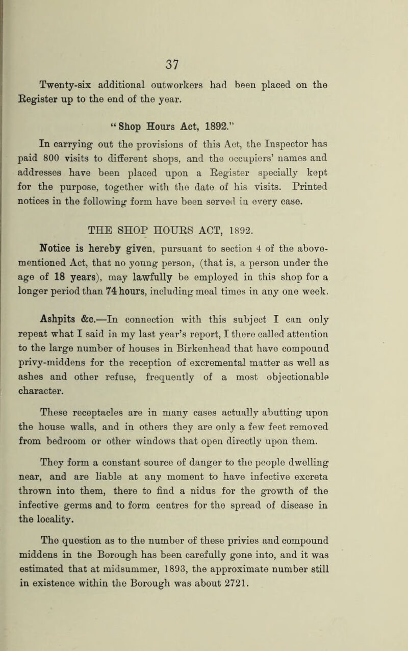 Twenty-six additional outworkers had been placed on the Register up to the end of the year. “ Shop Hours Act, 1892.” In carrying out the provisions of this Act, the Inspector has paid 800 visits to different shops, and the occupiers’ names and addresses have been placed upon a Register specially kept for the purpose, together with the date of his visits. Printed notices in the following form have been served in every case. THE SHOP HOURS ACT, 1892. Notice is hereby given, pursuant to section 4 of the above- mentioned Act, that no young person, (that is, a person under the age of 18 years), may lawfully be employed in this shop for a longer period than 74hours, including meal times in any one week. Ashpits &c.—In connection with this subject I can only repeat what I said in my last year’s report, I there called attention to the large number of houses in Birkenhead that have compound privy-middens for the reception of excremental matter as well as ashes and other refuse, frequently of a most objectionable character. These receptacles are in many cases actually abutting upon the house walls, and in others they are only a few feet removed from bedroom or other windows that open directly upon them. They form a constant source of danger to the people dwelling near, and are liable at any moment to have infective excreta thrown into them, there to find a nidus for the growth of the infective germs and to form centres for the spread of disease in the locality. The question as to the number of these privies and compound middens in the Borough has been carefully gone into, and it was estimated that at midsummer, 1893, the approximate number still in existence within the Borough was about 2721.