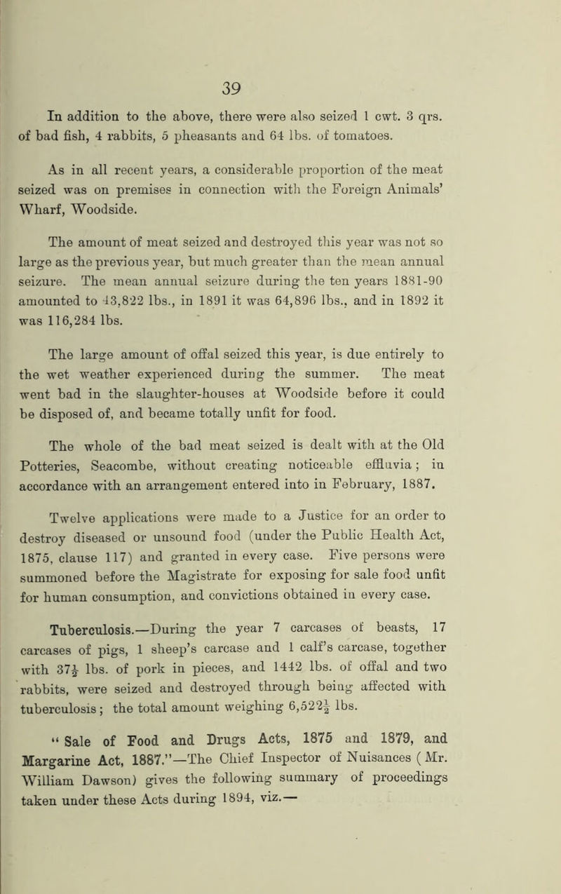 In addition to the above, there were also seized 1 cwt. 3 qrs. of bad fish, 4 rabbits, 5 pheasants and 64 lbs. of tomatoes. As in all recent years, a considerable proportion of the meat seized was on premises in connection with the Foreign Animals’ Wharf, Woodside. The amount of meat seized and destroyed this year was not so large as the previous year, but much greater than the mean annual seizure. The mean annual seizure during the ten years 1881-90 amounted to 43,822 lbs., in 1891 it was 64,896 lbs., and in 1892 it was 116,284 lbs. The large amount of offal seized this year, is due entirely to the wet weather experienced during the summer. The meat went bad in the slaughter-houses at Woodside before it could be disposed of, and became totally unfit for food. The whole of the bad meat seized is dealt with at the Old Potteries, Seacombe, without creating noticeable effluvia; in accordance with an arrangement entered into in February, 1887. Twelve applications were made to a Justice for an order to destroy diseased or unsound food (under the Public Health Act, 1875, clause 117) and granted in every case. Five persons were summoned before the Magistrate for exposing for sale food unfit for human consumption, and convictions obtained in every case. Tuberculosis.—During the year 7 carcases of beasts, 17 carcases of pigs, 1 sheep’s carcase and 1 calf s carcase, together with 37£ lbs. of pork in pieces, and 1442 lbs. of offal and two rabbits, were seized and destroyed through being affected with tuberculosis; the total amount weighing 6,522^ lbs. “ Sale of Food and Drugs Acts, 1875 and 1879, and Margarine Act, 1887.”—The Chief Inspector of Nuisances (Mr. William Dawson) gives the following summary of proceedings taken under these Acts during 1894, viz.
