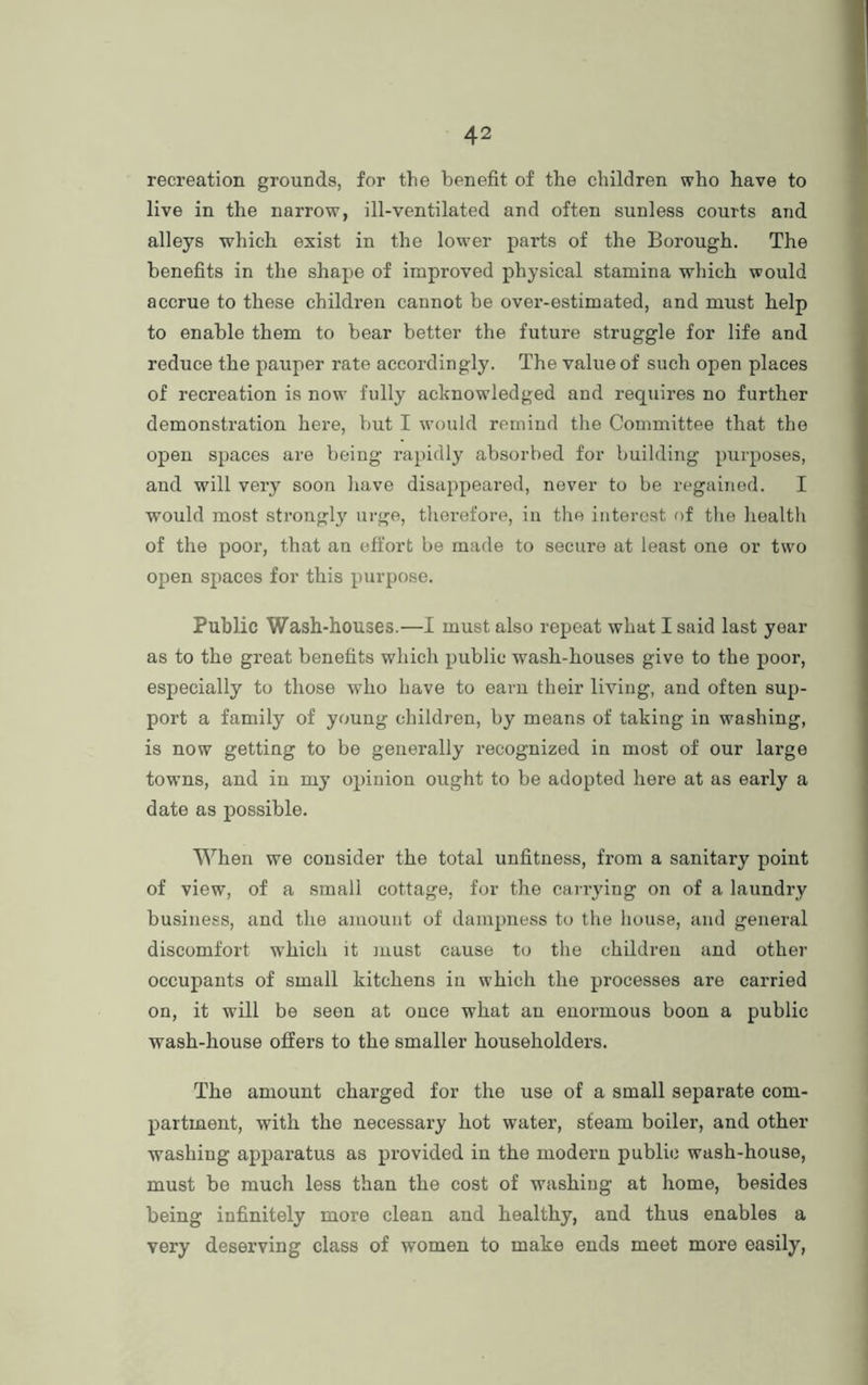 recreation grounds, for the benefit of the children who have to live in the narrow, ill-ventilated and often sunless courts and alleys which exist in the lower parts of the Borough. The benefits in the shape of improved physical stamina which would accrue to these children cannot be over-estimated, and must help to enable them to bear better the future struggle for life and reduce the pauper rate accordingly. The value of such open places of recreation is now fully acknowledged and requires no further demonstration here, but I would remind the Committee that the open spaces are being rapidly absorbed for building purposes, and will very soon have disappeared, never to be regained. I would most strongly urge, therefore, in the interest of the health of the poor, that an effort be made to secure at least one or two open spaces for this purpose. Public Wash-houses.—I must also repeat what I said last year as to the great benefits which public wash-houses give to the poor, especially to those who have to earn their living, and often sup- port a family of young children, by means of taking in washing, is now getting to be generally recognized in most of our large towns, and in my opinion ought to be adopted here at as early a date as possible. When we consider the total unfitness, from a sanitary point of view, of a small cottage, for the carrying on of a laundry business, and the amount of dampness to the house, and general discomfort which it must cause to the children and other occupants of small kitchens in which the processes are carried on, it will be seen at ouce what an enormous boon a public wash-house offers to the smaller householders. The amount charged for the use of a small separate com- partment, with the necessary hot water, steam boiler, and other washing apparatus as provided in the modern public wash-house, must be much less than the cost of washing at home, besides being infinitely more clean and healthy, and thus enables a very deserving class of women to make ends meet more easily,