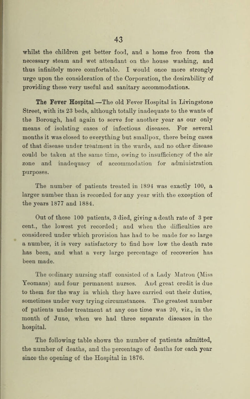 whilst the children get better food, and a home free from the necessary steam and wet attendant on the house washing, and thus infinitely more comfortable. I would once more strongly urge upon the consideration of the Corporation, the desirability of providing these very useful and sanitary accommodations. The Fever Hospital—The old Fever Hospital in Livingstone Street, with its 23 beds, although totally inadequate to the wants of the Borough, had again to serve for another year as our only means of isolating cases of infectious diseases. For several months it was closed to everything but smallpox, there being cases of that disease under treatment in the wards, and no other disease could be taken at the same time, owing to insufficiency of the air zone and inadequacy of accommodation for administration purposes. The number of patients treated in 1894 was exactly 100, a larger number than is recorded for any year with the exception of the years 1877 and 1884. Out of these 100 patients, 3 died, giving a death rate of 3 per cent., the lowest yet recorded; and when the difficulties are considered under which provision has had to be made for so large a number, it is very satisfactory to find how low the death rate has been, and what a very large percentage of recoveries has been made. The ordinary nursing staff consisted of a Lady Matron (Miss Yeomans) and four permanent nurses. And great credit is due to them for the way in which they have carried out their duties, sometimes under very trying circumstances. The greatest number of patients under treatment at any one time was 20, viz., in the month of June, when we had three separate diseases in the hospital. The following table shows the number of patients admitted, the number of deaths, and the percentage of deaths for each year since the opening of the Hospital in 1876.