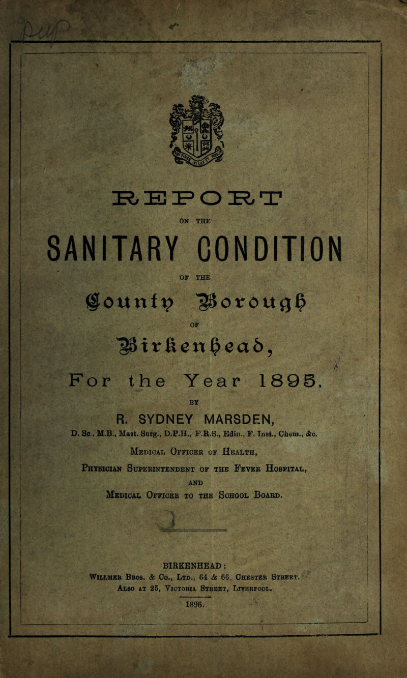 ON THE SANITARY CONDITION OF THE l^ounfi? l^oroutjl? OF itrfte«l?ea6, For the Year 1896 BY R. SYDNEY MARSDEN, D. So., M.B., Mast. Snrg., D.P.II., F.R.S., Edin., F. Inst., Chom., &c. Medical Officer of Health, Physician Superintendent of the Fever Hospital, and Medical Officer to the School Board. 1 BIRKENHEAD: Willmeb Bros. & Co., Ltd., 64 & 6G. Chester Street. Also at 25, Victoria Street, Liverpool. 1896.