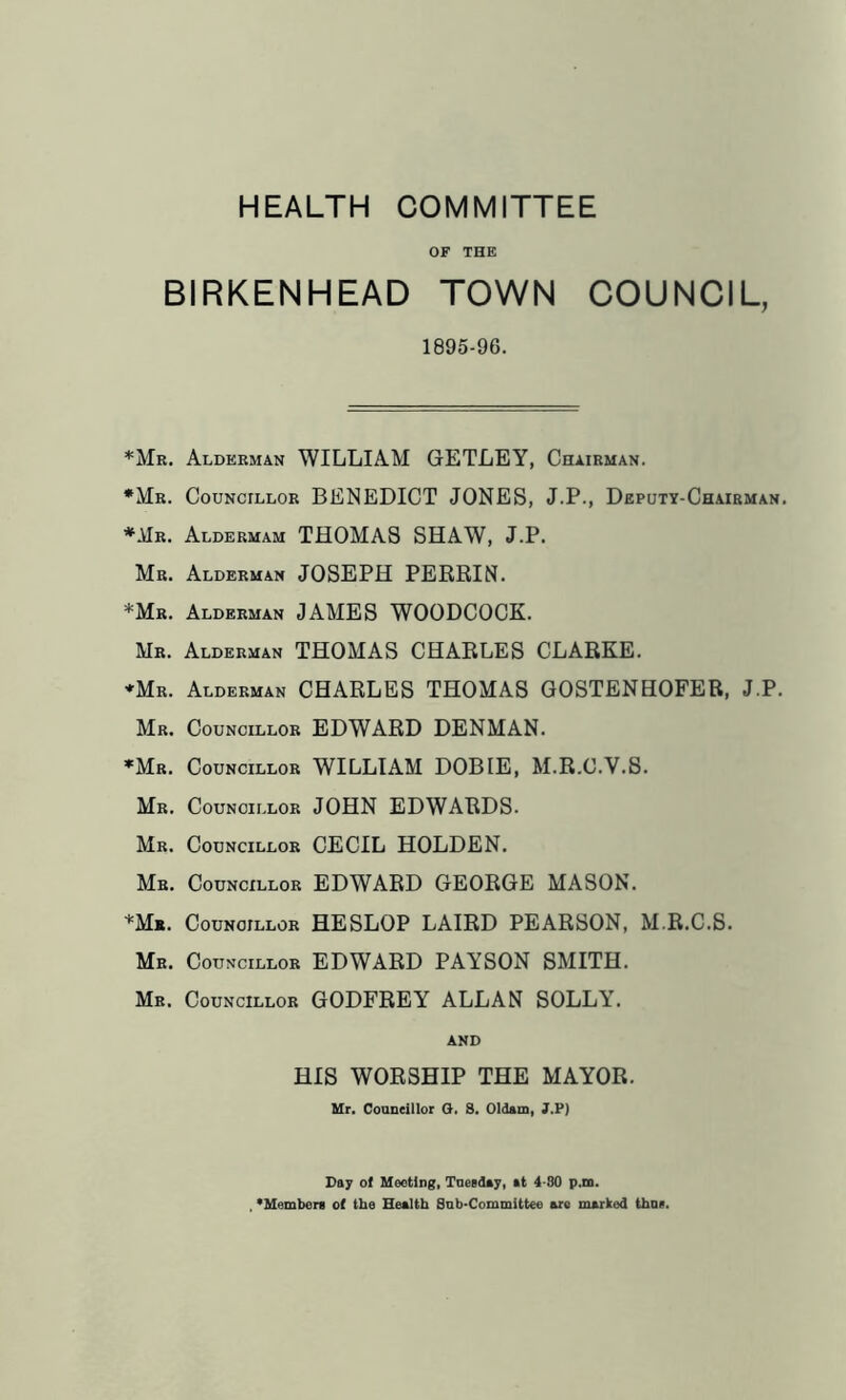 HEALTH COMMITTEE OF THE BIRKENHEAD TOWN COUNCIL, 1895-96. *Mr. Alderman WILLIAM GETLEY, Chairman. •Mr. Councillor BENEDICT JONES, J.P., Deputy-Chairman. *Mr. Aldermam THOMAS SHAW, J.P. Mr. Alderman JOSEPH PERRIN. *Mr. Alderman JAMES WOODCOCK. Mr. Alderman THOMAS CHARLES CLARKE. ♦Mr. Alderman CHARLES THOMAS GOSTENHOFER, J.P. Mr. Councillor EDWARD DENMAN. •Mr. Councillor WILLIAM DOBIE, M.R.C.V.S. Mr. Councillor JOHN EDWARDS. Mr. Councillor CECIL HOLDEN. Mr. Councillor EDWARD GEORGE MASON. *Mb. Councillor HE SLOP LAIRD PEARSON, M.R.C.S. Mr. Councillor EDWARD PAYSON SMITH. Mr. Councillor GODFREY ALLAN SOLLY. AND HIS WORSHIP THE MAYOR. Mr. Councillor O. 3. Oldam, J.P) Da; of Meeting, Tuesday, at 4-30 p.m. , 'Members of the Health Sub-Committee are marked thus.