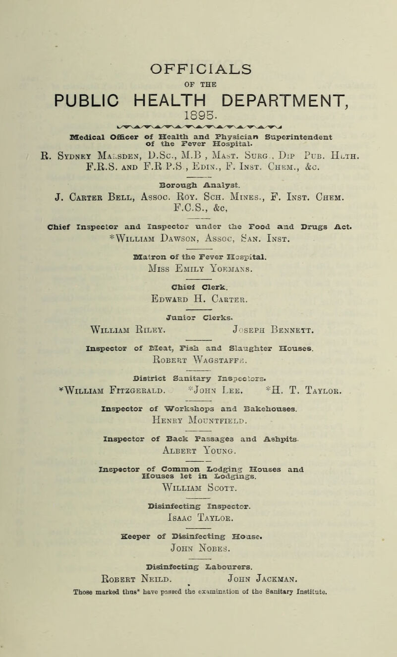 OFFICIALS OF THE PUBLIC HEALTH DEPARTMENT, 1895. Medical Officer of Health and Physician Superintendent of the Fever Hospital. R. Sydney Mai.sden, D.Sc., M.B , Mast. Sukg , D:p Pub. Hlth. F.R.S. and F.R P.S , Edin., F. Inst. Chem., &c. Borough Analyst. J. Carter Bell, Assoc. Roy. Sch. Mines., F. Inst. Chem. F.C.S., &c, Chief Inspector and Inspector under the Food and Drugs Act. * William Dawson, Assoc, San. Inst. Matron of the Fever Hospital. Miss Emily Yoemans. Chief Clerk.. Edward H. Carter. Junior Clerks. William Riley. Joseph Bennett. Inspector of Meat, Fish and Slaughter Houses. Robert Wagstaffe. District Sanitary Inspectors. ^William Fitzgerald. :;:John Lee. *H. T. Taylor. Inspector of Workshops and Bakehouses. Henry Mountfield. Inspector of Back Passages and Ashpits Albert Young. Inspector of Common Lodging Houses and Houses let in Lodgings. William Scott. Disinfecting Inspector. Isaac Taylor. Keeper of Disinfecting House. John Nobes. Disinfecting Labourers. Robert Neuld. John Jackman. Those marked time* have passed the examination of the Sanitary Institute.
