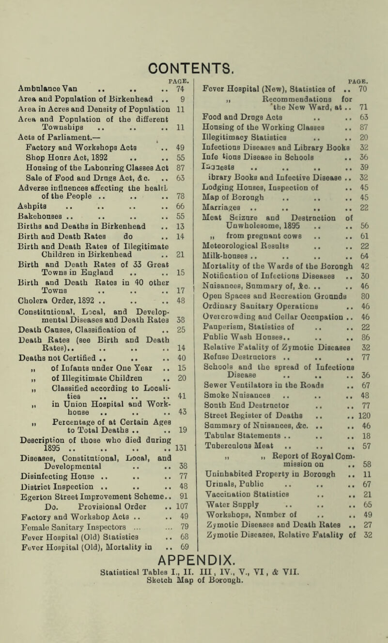 CONTENTS. PAGE. 74 9 11 Ambulanoe Van .. .. Area and Popnlation of Birkenhead .. Area in Acres and Density of Popnlation Area and Popnlation of the different Townships .. .. ..11 Acta of Parliament.— Factory and Workshops Aots .. 49 Shop Honrs Act, 1892 .. .. 55 Housing of the L&bonring Classes Act 87 Sale of Food and Drugs Act, do. .. 63 Adverse influences affecting the healtL of the People .. .. ..78 Ashpits .. .. .. ..66 Bakehouses .. .. .. ..55 Births and Deaths in Birkenhead .. 13 Birth and Death Bates do ..14 Birth and Death Bates of Illegitimate Children in Birkenhead .. 21 Birth and Death Bates of 33 Great Towns in England .. ..15 Birth and Death Bates in 40 other Towns .. .. .. 17 Cholera Order, 1892 .. .. .. 48 Constitutional, Local, and Develop- mental Diseases and Death Bates 38 Death Causes, Classification of .. 25 Death Bates (see Birth and Death Bates).. .. .. ..14 Deaths not Certified .. .. ..40 „ of Infants under One Year .. 15 „ of Illegitimate Children .. 20 „ Classified according to Locali- ties .. .. ..41 „ in Union Hospital and Work- house .. .. ..43 ,, Percentage of at Certain Ages to Total Deaths .. .. 19 Description of those who died during 1895 131 Diseases, Constitutional, Local, and Developmental .. ..38 Disinfecting House .. .. ..77 Distriot Inspection .. .. ..48 Egerton Street Improvement Scheme.. 91 Do. Provisional Order .. 107 Factory and Workshop Acts .. ..49 Female Sanitary Inspectors ... ... 79 Fever Hospital (Old) Statistics .. 68 Fever Hospital (Old), Mortality in .. 69 APPENDIX. PAGE. . 70 Fever Hospital (New), Statistics of „ Becommendations for 'the New Ward, at .. 71 Food and Drugs Acts .. ..63 Housing of the Working Classes .. 87 Illegitimacy Statistics .. ..20 Infeotious Diseases and Library Books 32 Infe tious Disease in Schools .. 36 I^cuests .. .. .. ..39 ibrary Books and Infective Disease .. 32 Lodging Houses, Inspection of .. 45 Map of Borough .. .. ..45 Marriages .. .. .. .. 22 Meat Seizure and Destruction of Unwholesome, 1895 .. .. 56 „ from pregnant cows .. ..61 Meteorological Basalts .. ..22 Milk-houses.. .. .. ..64 Mortality of the Wards of the Borough 42 Notification of Infections Diseases .. 30 Nuisanoes, Summary of, £0. .. ..46 Open Spaces and Becreation Grounds 80 Ordinary Sanitary Operations .. 46 Overcrowding aud Cellar Occupation .. 46 Pauperism, Statistics of .. ..22 Public Wash Houses.. .. ..86 Belative Fatality of Zymotic Diseases 32 Befuse Destructors .. .. ..77 Schools and the spread of Infectious Disease .. .. ..36 Sewer Ventilators in the Boads .. 67 Smoke Nuisances .. .. ,. 48 South End Destructor .. ..77 Street Begiater of Deaths .. .. 120 Summary of Nuisanoes, &o. .. .. 46 Tabular Statements .. .. ..18 Tuberculous Meat .. .. ..57 „ ,, Beport of Boyal Com- mission on ., 58 Uninhabited Property in Borough .. 11 Urinals, Publio .. .. ..67 Vaccination Statistics .. ..21 Water Supply .. .. ..65 Workshops, Number of .. ..49 Zymotio Diseases and Death Bates .. 27 Zymotio Diseases, Belative Fatality of 32 Statistical Tables I„ II. Ill, IV., V., VI, Sketch Map of Borough. & VII.