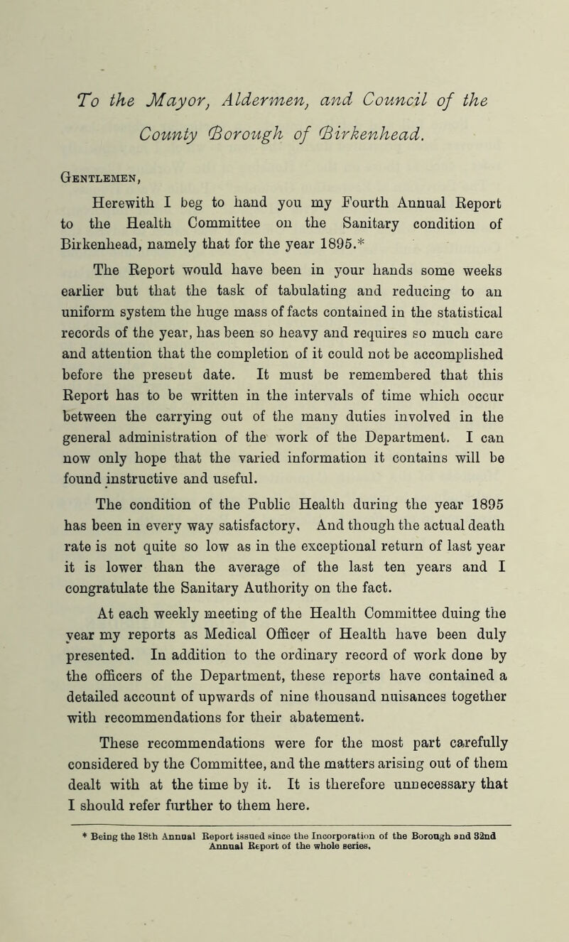 To the Mayor, Aldermen, and Council of the County (Borough of (Birkenhead. Gentlemen, Herewith I beg to hand you my Fourth Annual Report to the Health Committee on the Sanitary condition of Birkenhead, namely that for the year 1895.* The Report would have been in your hands some weeks earlier but that the task of tabulating and reducing to an uniform system the huge mass of facts contained in the statistical records of the year, has been so heavy and requires so much care and attention that the completion of it could not be accomplished before the present date. It must be remembered that this Report has to be written in the intervals of time which occur between the carrying out of the many duties involved in the general administration of the work of the Department. I can now only hope that the varied information it contains will be found instructive and useful. The condition of the Public Health during the year 1895 has been in every way satisfactory. And though the actual death rate is not quite so low as in the exceptional return of last year it is lower than the average of the last ten years and I congratulate the Sanitary Authority on the fact. At each weekly meeting of the Health Committee duing the year my reports as Medical Officer of Health have been duly presented. In addition to the ordinary record of work done by the officers of the Department, these reports have contained a detailed account of upwards of nine thousand nuisances together with recommendations for their abatement. These recommendations were for the most part carefully considered by the Committee, and the matters arising out of them dealt with at the time by it. It is therefore unnecessary that I should refer further to them here. * Being the 18th Annual Report issued since the Incorporation of the Borough and 32nd Annual Report of the whole series.