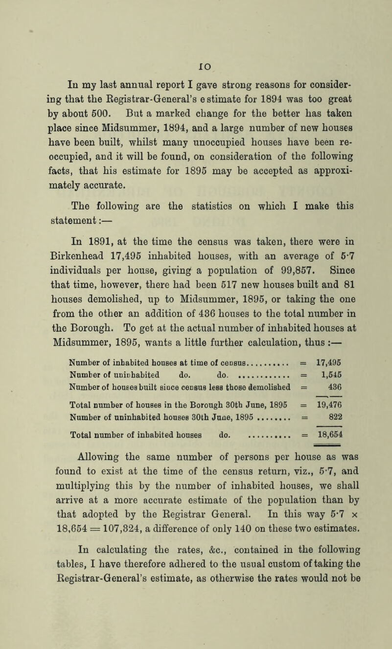 IO In my last annual report I gave strong reasons for consider- ing that the Registrar-General’s estimate for 1894 was too great by about 500. But a marked change for the better has taken place since Midsummer, 1894, and a large number of new houses have been built, whilst many unoccupied houses have been re- occupied, and it will be found, on consideration of the following facts, that his estimate for 1895 may be accepted as approxi- mately accurate. The following are the statistics on which I make this statement:— In 1891, at the time the census was taken, there were in Birkenhead 17,495 inhabited houses, with an average of 5-7 individuals per house, giving a population of 99,857. Since that time, however, there had been 517 new houses built and 81 houses demolished, up to Midsummer, 1895, or taking the one from the other an addition of 436 houses to the total number in the Borough. To get at the actual number of inhabited houses at Midsummer, 1895, wants a little further calculation, thus :— Number of inhabited houses at time of census = 17,495 Number of unichabited do. do = 1,545 Number of houses built since census less those demolished = 436 Total number of houses in the Borough 30th June, 1895 = 19,476 Number of uninhabited houses 30th June, 1895 = 822 Total number of inhabited houses do = 18,654 Allowing the same number of persons per house as was found to exist at the time of the census return, viz., 5-7, and multiplying this by the number of inhabited houses, we shall arrive at a more accurate estimate of the population than by that adopted by the Registrar General. In this way 5-7 x 18,654 = 107,324, a difference of only 140 on these two estimates. In calculating the rates, &c., contained in the following tables, I have therefore adhered to the usual custom of taking the Registrar-General’s estimate, as otherwise the rates would not be