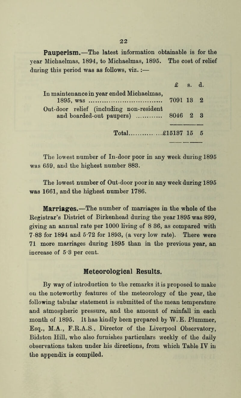 Pauperism.—The latest information obtainable is for the year Michaelmas, 1894, to Michaelmas, 1895. The cost of relief during this period was as follows, viz. :— £ s. d. In maintenance in year ended Michaelmas, 1895, was 7091 13 2 Out-door relief (including non-resident and boarded-out paupers) 8046 2 3 Total £15137 15 5 The lowest number of In-door poor in any week during 1895 was 659, and the highest number 883. The lowest number of Out-door poor in any week during 1895 was 1661, and the highest number 1786. Marriages.—The number of marriages in the whole of the Registrar’s District of Birkenhead during the year 1895 was 899, giving an annual rate per 1000 living of 8 36, as compared with 7-88 for 1894 and 5-72 for 1893, (a very low rate). There were 71 more marriages during 1895 than in the previous year, an increase of 5 8 per cent. Meteorological Results. By way of introduction to the remarks it is proposed to make on the noteworthy features of the meteorology of the year, the following tabular statement is submitted of the mean temperature and atmospheric pressure, and the amount of rainfall in each month of 1895. It has kindly been prepared by W. E. Plummer, Esq., M.A., F.R.A.S., Director of the Liverpool Observatory, Bidston Hill, who also furnishes particulars weekly of the daily observations taken under his directions, from which Table IV in the appendix is compiled.