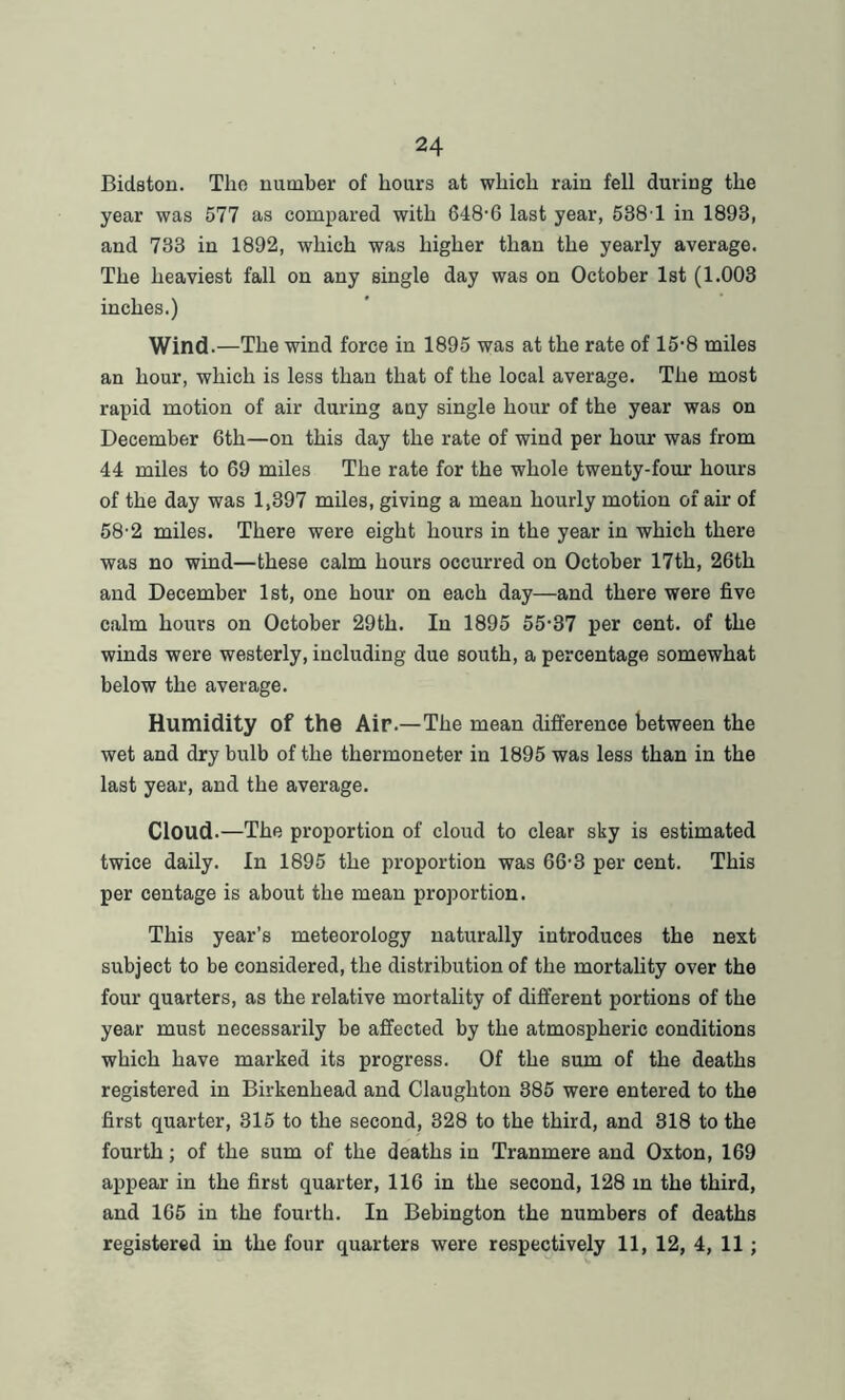 Bidston. Tlio number of hours at which rain fell during the year was 577 as compared with 648-6 last year, 538 1 in 1893, and 733 in 1892, which was higher than the yearly average. The heaviest fall on any single day was on October 1st (1.003 inches.) Wind.—The wind force in 1895 was at the rate of 15-8 miles an hour, which is less than that of the local average. The most rapid motion of air during any single hour of the year was on December 6th—on this day the rate of wind per hour was from 44 miles to 69 miles The rate for the whole twenty-four hours of the day was 1,397 miles, giving a mean hourly motion of air of 58-2 miles. There were eight hours in the year in which there was no wind—these calm hours occurred on October 17th, 26th and December 1st, one hour on each day—and there were five calm hours on October 29th. In 1895 55-37 per cent, of the winds were westerly, including due south, a percentage somewhat below the average. Humidity of the Air.—The mean difference between the wet and dry bulb of the thermoneter in 1895 was less than in the last year, and the average. Cloud.—The proportion of cloud to clear sky is estimated twice daily. In 1895 the proportion was 66-3 per cent. This per centage is about the mean proportion. This year’s meteorology naturally introduces the next subject to be considered, the distribution of the mortality over the four quarters, as the relative mortality of different portions of the year must necessarily be affected by the atmospheric conditions which have marked its progress. Of the sum of the deaths registered in Birkenhead and Claughton 385 were entered to the first quarter, 315 to the second, 328 to the third, and 318 to the fourth; of the sum of the deaths in Tranmere and Oxton, 169 appear in the first quarter, 116 in the second, 128 in the third, and 165 in the fourth. In Bebington the numbers of deaths registered in the four quarters were respectively 11, 12, 4, 11 ;
