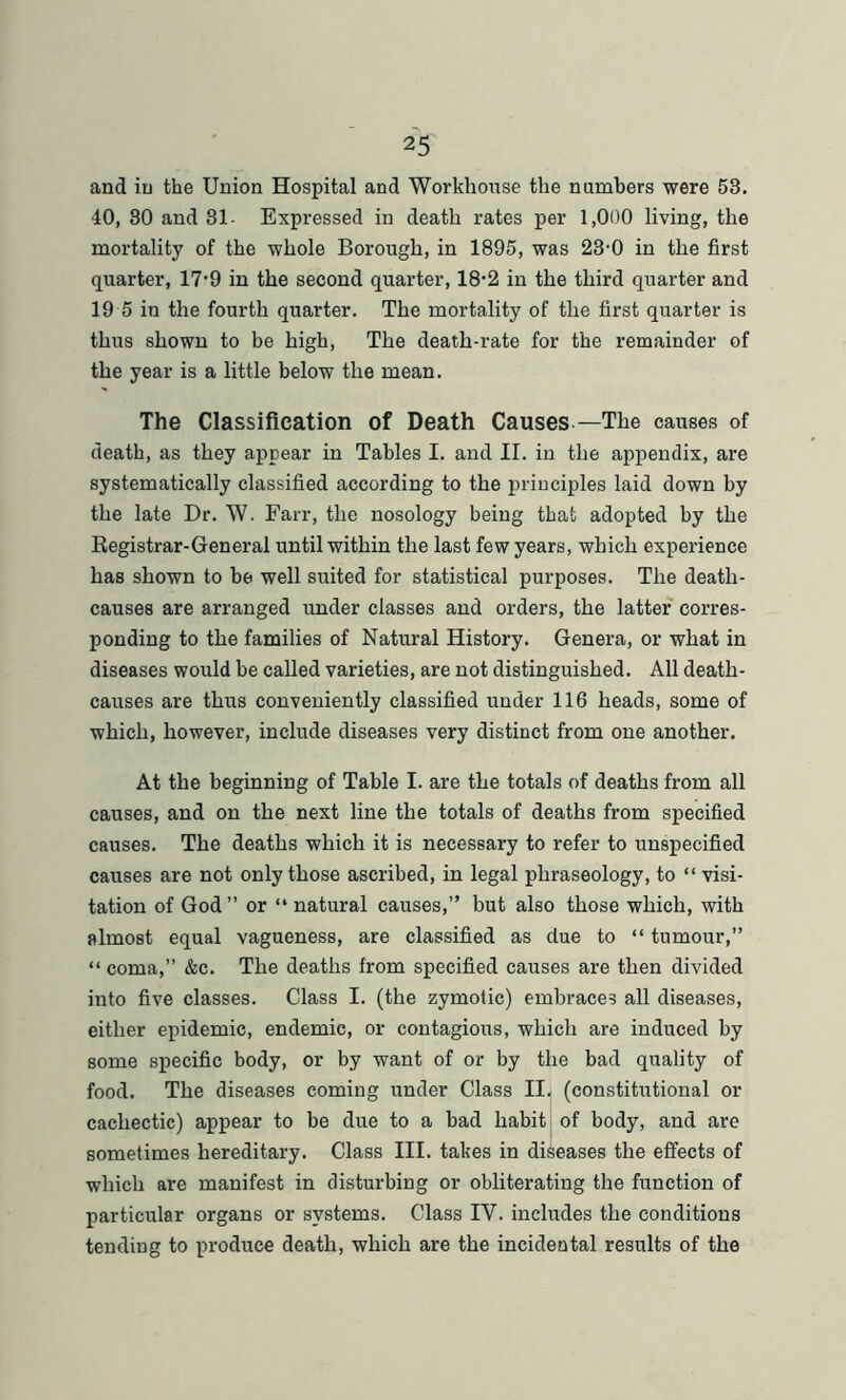 and in the Union Hospital and Workhouse the numbers were 53. 40, 30 and 31- Expressed in death rates per 1,000 living, the mortality of the whole Borough, in 1895, was 23’0 in the first quarter, 17'9 in the second quarter, 18-2 in the third quarter and 19 5 in the fourth quarter. The mortality of the first quarter is thus shown to be high, The death-rate for the remainder of the year is a little below the mean. The Classification of Death Causes —The causes of death, as they appear in Tables I. and II. in the appendix, are systematically classified according to the principles laid down by the late Dr. W. Farr, the nosology being that adopted by the Registrar-General until within the last few years, which experience has shown to be well suited for statistical purposes. The death- causes are arranged under classes and orders, the latter corres- ponding to the families of Natural History. Genera, or what in diseases would be called varieties, are not distinguished. All death- causes are thus conveniently classified under 116 heads, some of which, however, include diseases very distinct from one another. At the beginning of Table I. are the totals of deaths from all causes, and on the next line the totals of deaths from specified causes. The deaths which it is necessary to refer to unspecified causes are not only those ascribed, in legal phraseology, to “ visi- tation of God ” or “ natural causes,” but also those which, with almost equal vagueness, are classified as due to “ tumour,” “ coma,” &c. The deaths from specified causes are then divided into five classes. Class I. (the zymotic) embraces all diseases, either epidemic, endemic, or contagious, which are induced by some specific body, or by want of or by the bad quality of food. The diseases coming under Class II. (constitutional or cachectic) appear to be due to a bad habit of body, and are sometimes hereditary. Class III. takes in diseases the effects of which are manifest in disturbing or obliterating the function of particular organs or systems. Class IY. includes the conditions tending to produce death, which are the incidental results of the