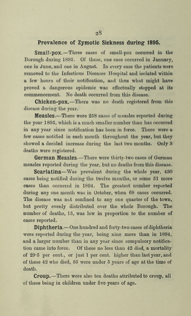 Prevalence of Zymotic Sickness during 1895. Small-pox.—Three cases of small-pox occurred in the Borough during 1895. Of these, one case occurred in January, one in June, and one in August. In every case the patients wer9 removed to the Infectious Diseases Hospital and isolated within a few hours of their notification, and thus what might have proved a dangerous epidemic was effectually stopped at its commencement. No death occurred from this disease. Chicken-pox.—There was no death registered from this disease during the year. Measles-—There were 258 cases of measles reported during the year 1895, which is a much smaller number than has occurred in any year since notification has been in force. There were a few cases notified in each month throughout the year, but they showed a decided increase during the last two months. Only 3 deaths were registered. German Measles.—There were thirty-two cases of German measles reported during the year, but no deaths from this disease. Scarlatina—Was prevalent during the whole year, 430 cases being notified during the twelve months, or some 51 more cases than occurred in 1894. The greatest number reported during any one month was in October, when 68 cases occurred. The disease was not confined to any one quarter of the town, but pretty evenly distributed over the whole Borough. The number of deaths, 15, was low in proportion to the number of cases reported. Diphtheria.— One hundred and forty-two cases of diphtheria were reported during the year, being nine more than in 1894, and a larger number than in any year since compulsory notifica- tion came into force. Of these no less than 42 died, a mortality of 29-5 per cent., or just 1 per cent, higher than last year, and of these 42 who died, 35 were under 5 years of age at the time of death. Croup.—There were also ten deaths attributed to croup, all of these being in children under five years of age.