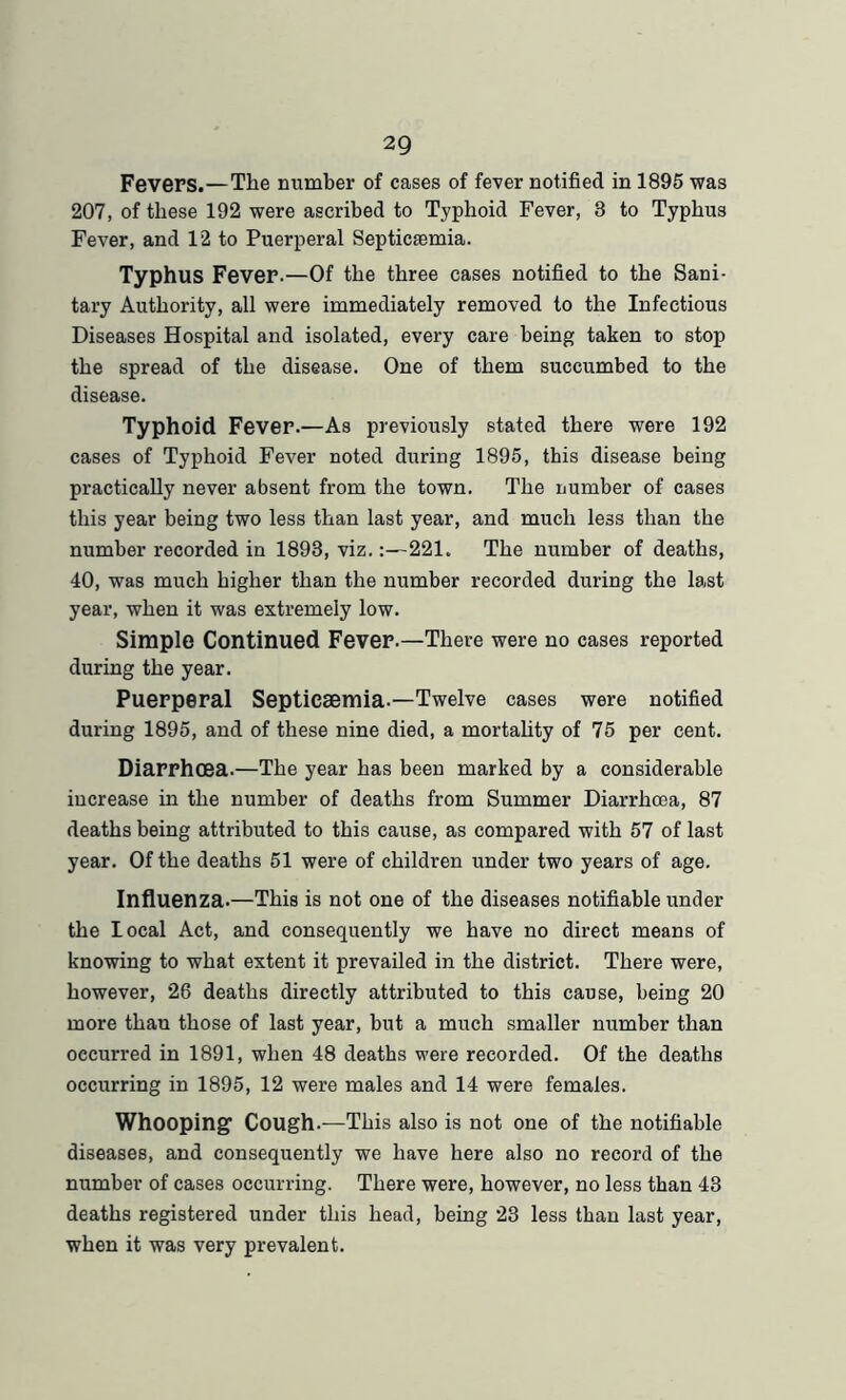 Fevers.—The number of cases of fever notified in 1895 was 207, of these 192 were ascribed to Typhoid Fever, 8 to Typhus Fever, and 12 to Puerperal Septicremia. Typhus Fever.—Of the three cases notified to the Sani- tary Authority, all were immediately removed to the Infectious Diseases Hospital and isolated, every care being taken to stop the spread of the disease. One of them succumbed to the disease. Typhoid Fever.—As previously stated there were 192 cases of Typhoid Fever noted during 1895, this disease being practically never absent from the town. The number of cases this year being two less than last year, and much less than the number recorded in 1893, viz.:—221. The number of deaths, 40, was much higher than the number recorded during the last year, when it was extremely low. Simple Continued Fever.—There were no cases reported during the year. Puerperal Septicaemia.—Twelve cases were notified during 1895, and of these nine died, a mortality of 75 per cent. Diarrhoea.—The year has been marked by a considerable increase in the number of deaths from Summer Diarrhoea, 87 deaths being attributed to this cause, as compared with 57 of last year. Of the deaths 51 were of children under two years of age. Influenza.—This is not one of the diseases notifiable under the local Act, and consequently we have no direct means of knowing to what extent it prevailed in the district. There were, however, 26 deaths directly attributed to this cause, being 20 more than those of last year, but a much smaller number than occurred in 1891, when 48 deaths were recorded. Of the deaths occurring in 1895, 12 were males and 14 were females. Whooping1 Cough.—This also is not one of the notifiable diseases, and consequently we have here also no record of the number of cases occurring. There were, however, no less than 43 deaths registered under this head, being 23 less than last year, when it was very prevalent.