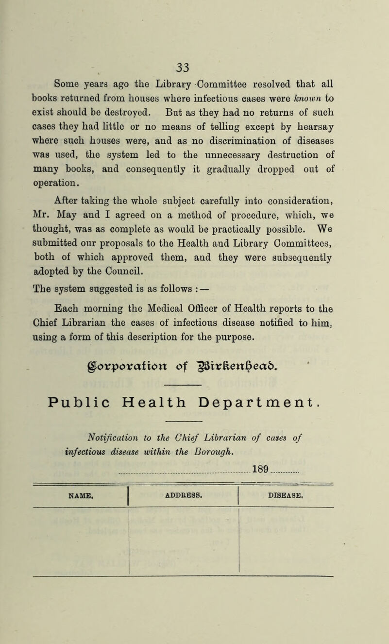 Some years ago the Library Committee resolved that all books returned from houses where infectious cases were known to exist should be destroyed. But as they had no returns of such cases they had little or no means of telling except by hearsay where such houses were, and as no discrimination of diseases was used, the system led to the unnecessary destruction of many books, and consequently it gradually dropped out of operation. After taking the whole subject carefully into consideration, Mr. May and I agreed on a method of procedure, which, we thought, was as complete as would be practically possible. We submitted our proposals to the Health and Library Committees, both of which approved them, and they were subsequently adopted by the Council. The system suggested is as follows : — Each morning the Medical Officer of Health reports to the Chief Librarian the cases of infectious disease notified to him, using a form of this description for the purpose. Corporation of ^tr&enl?ea£>. Public Health Department. Notification to the Chief Librarian of cases of infectious disease within the Borough. 189