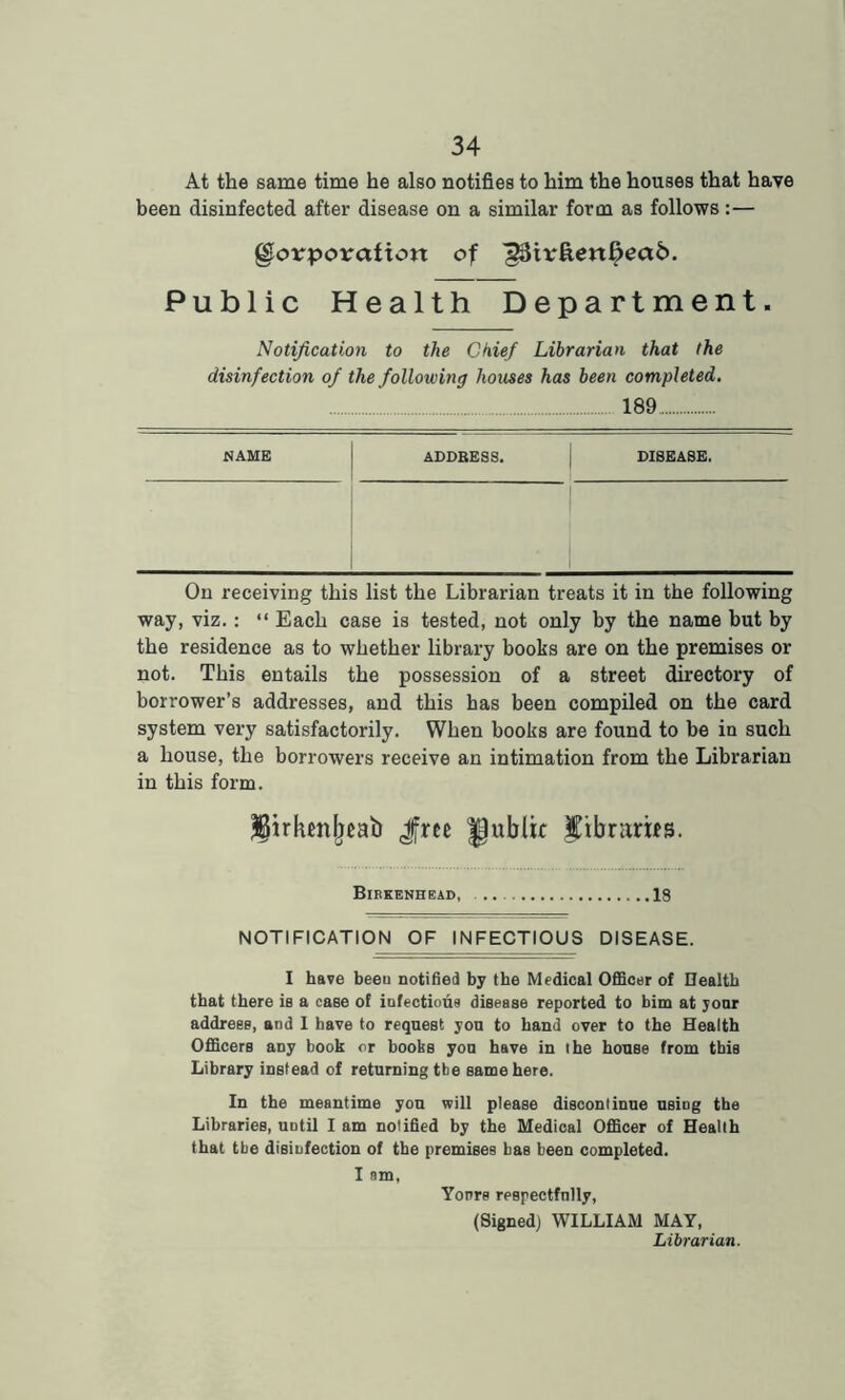 At the same time he also notifies to him the houses that have been disinfected after disease on a similar form as follows:— Corporation of ^3irften6ead. Public Health Department. Notification to the Chief Librarian that the disinfection of the following houses has been completed. 189 NAME ADDBES8. DISEASE. On receiving this list the Librarian treats it in the following way, viz.: “ Each case is tested, not only by the name but by the residence as to whether library books are on the premises or not. This entails the possession of a street directory of borrower’s addresses, and this has been compiled on the card system very satisfactorily. When books are found to be in such a house, the borrowers receive an intimation from the Librarian in this form. ^irhenljeab Jfree Jjublic Eibrarifs. Birkenhead, 18 NOTIFICATION OF INFECTIOUS DISEASE. I have beeu notified by the Medical Officer of Uealtb that there is a case of infections disease reported to him at yonr address, and I have to request you to hand over to the Health Officers any book or books you have in the house from this Library instead of returning tbe same here. In the meantime you will please discontinue using the Libraries, until I am notified by the Medical Officer of Health that tbe disinfection of the premises bas been completed. I nm, Yours respectfully, (Signed) WILLIAM MAY, Librarian.