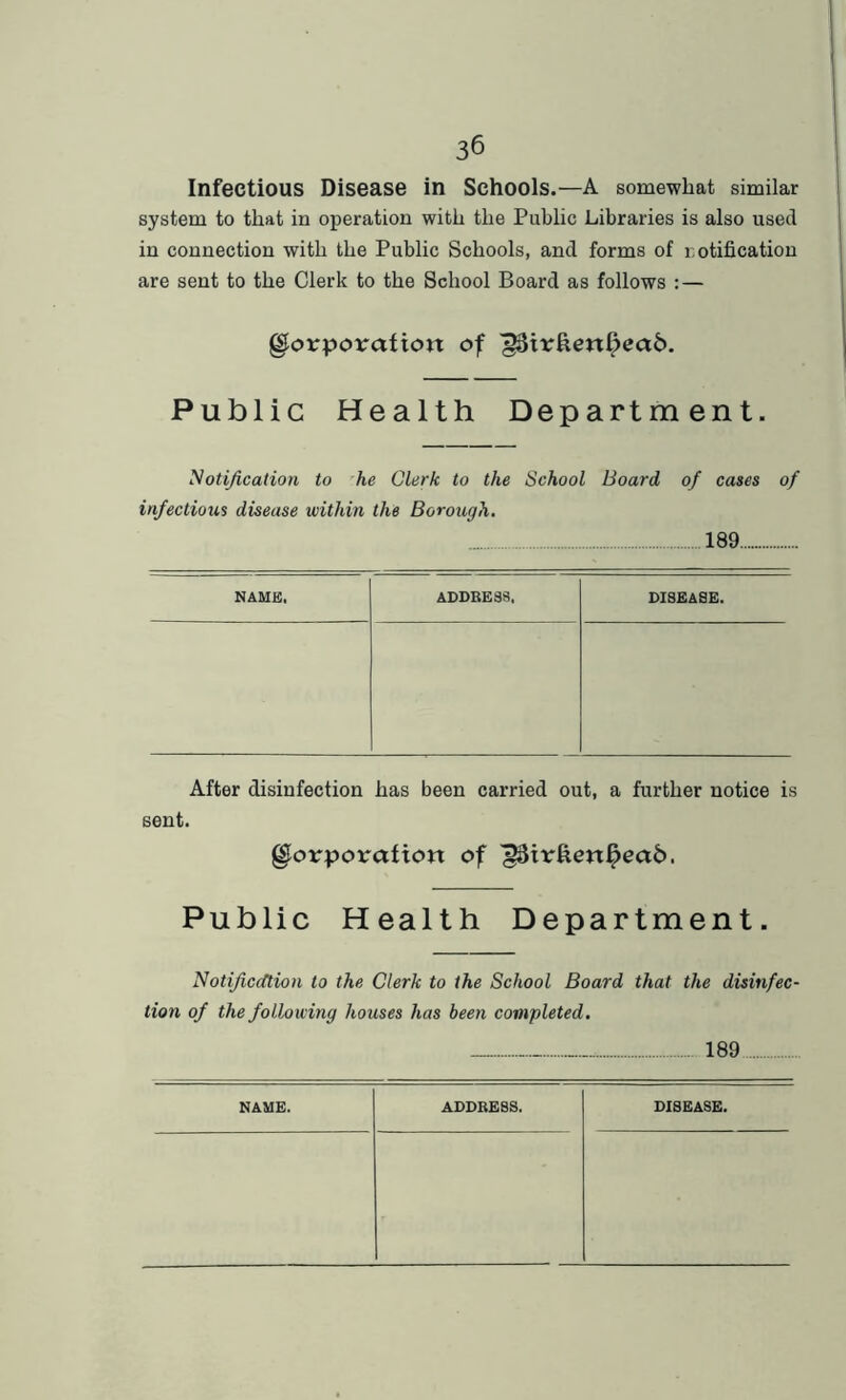 Infectious Disease in Schools.—A somewhat similar system to that in operation with the Public Libraries is also used in connection with the Public Schools, and forms of notification are sent to the Clerk to the School Board as follows : — glorporctfioit of ^Str£enf>ea6. Public Health Department. Notification to he Clerk to the School Board of cases of infectious disease within the Borough. 189 NAME, ADDRESS, DISEASE. After disinfection has been carried out, a further notice is sent. glorporafiott of Public Health Department. Notificcttion to the Clerk to the School Board that the disinfec- tion of the following houses has been completed. 189