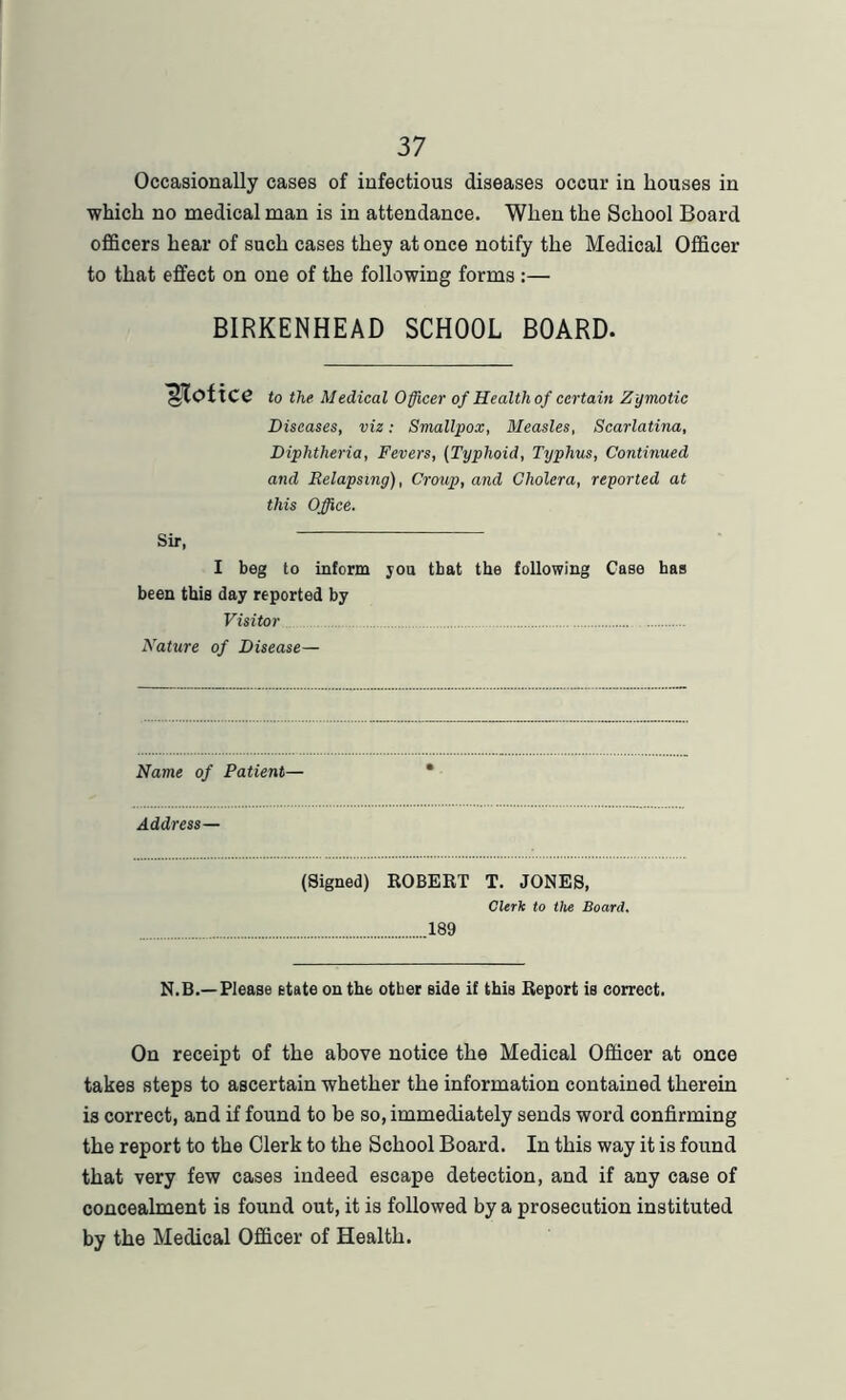 Occasionally cases of infectious diseases occur in houses in which no medical man is in attendance. When the School Board officers hear of such cases they at once notify the Medical Officer to that effect on one of the following forms :— BIRKENHEAD SCHOOL BOARD. Notice to the Medical Officer of Health of certain Zymotic Diseases, viz: Smallpox, Measles, Scarlatina, Diphtheria, Fevers, (Typhoid, Typhus, Continued and Relapsing), Croup, and Cholera, reported at this Office. Sir, I beg to inform you that the following Case has been this day reported by Visitor ... Nature of Disease— Name of Patient— Address— (Signed) ROBERT T. JONES, Clerk to the Board. 189 N.B.—Please state on the otber side if this Report is correct. On receipt of the above notice the Medical Officer at once takes steps to ascertain whether the information contained therein is correct, and if found to be so, immediately sends word confirming the report to the Clerk to the School Board. In this way it is found that very few cases indeed escape detection, and if any case of concealment is found out, it is followed by a prosecution instituted by the Medical Officer of Health.