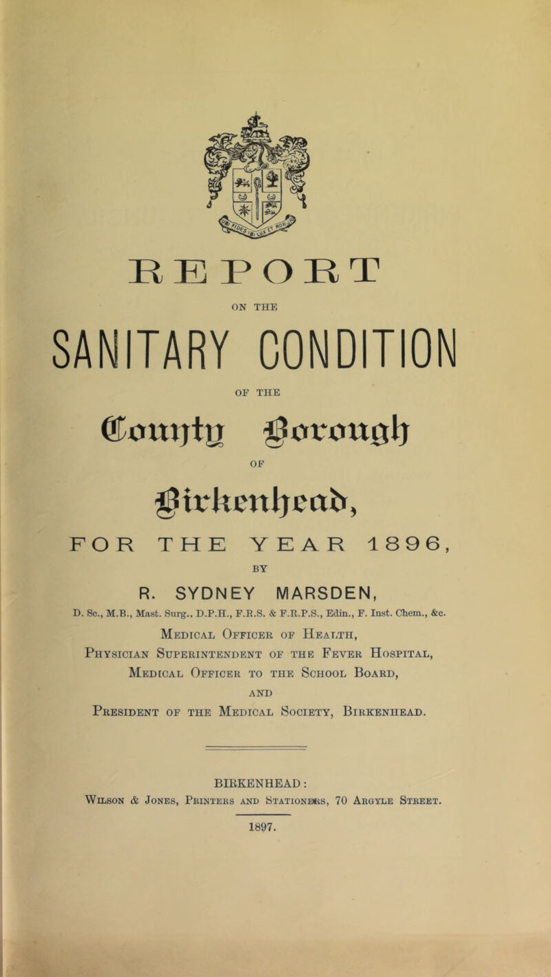 RE PORT ON THE SANITARY CONDITION OF THE ©outjtg 33civouit1} OF fpirJtenJjeob, FOR THE YEAR 1896, BY R. SYDNEY MARSDEN, D. Sc., M.B., Mast. Surg., D.P.H., F.R.S. & F.R.P.S., Edin., F. Inst. Chem., &c. Medical Officer of Health, Physician Superintendent of the Fever Hospital, Medical Officer to the School Board, and President of the Medical Society, Birkenhead. BIRKENHEAD: Wilson & Jones, Printers and Stationers, 70 Argyle Street. 1897.