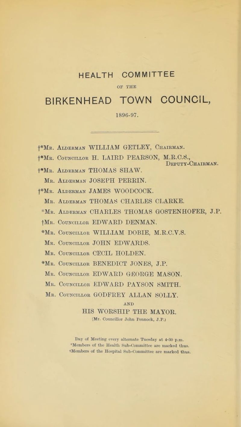HEALTH COMMITTEE OF THE BIRKENHEAD TOWN COUNCIL, 1896-97. |*Mr. Alderman WILLIAM GETLEY, Chairman. |*Mr. Councillor H. LAIRD PEARSON, M.R.C.S., Deputy-Chairman . I*Mr. Alderman THOMAS SHAW. Mr. Alderman JOSEPH PERRIN. f*MR. Alderman JAMES WOODCOCK. Mr. Alderman THOMAS CHARLES CLARKE. *Mr. Alderman CHARLES THOMAS GOSTENHOFER, J.P. |Mr. Councillor EDWARD DENMAN. *Mr. Councillor WILLIAM DOBIE, M.R.C.Y.S. Mr. Councillor JOHN EDWARDS. Mr. Councillor CECIL HOLDEN. *Mr. Councillor BENEDICT JONES, J.P. Mr. Councillor EDWARD GEORGE MASON. Mu. Councillor EDWARD PAYSON SMITH. Mr. Councillor GODFBEY ALLAN SOLLY. and HIS WORSHIP THE MAYOR. (Mr. Councillor John Pennock, J.P.) Day of Meeting every alternate Tuesday at 4-30 p.m. ^Members of the Health Sub-Committee are marked thus. tMembers of the Hospital Sub-Committee are marked thus.