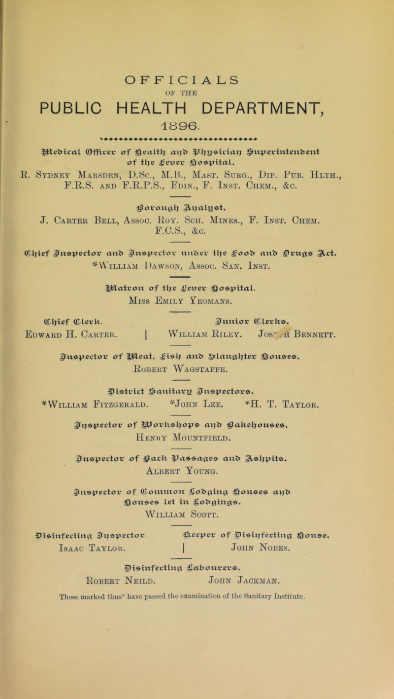 OFFICIALS OF THE PUBLIC HEALTH DEPARTMENT, 1896. Jftebicctl ©fficci* of tTjealtlj aijb JJIjiieicirtt; gpuperinteitbent of tlje Jjcocv* hospital. R. Sydney Mahsden, L).Sc., M.B., Mast. Suhg., Dip. Pub. Hlth., F.R.S. and F.R.P.S., Edin., F. Inst. Ciiem., &c. jgorottal; gUjalyst. J. Carter Bell, Assoc. Roy. Sen. Mines., F. Inst. Chem. F.C.S., &c. (fldjtef Dktsujcctor anb UkuApcctov nnbevr tlje ^foob anb givuga 3ict. * William Dawson, Assoc. San. Inst. tjttati-on of tlje |?euev hospital. Miss Emily Yeomans. ffiijief Qllevk. Jlmtiot* (fdeeko. Edward H. Carter. | William Riley. JosjJra Bennett. £ln®4.tectoe of Ijfteat, 4?islj anb 2i*lan0ljtee ®on6e«, Robert Wagstaffe. fpiatvict 5*anitai*ij> gln&pcctovo. * William Fitzgerald. *JonN Lee. *H. T. Taylor. gkjojjector of i|lJJork*ljay& fpakeljon&ea. Henry Mountfield. Ifnopcctor of $ack ^Pae&age* anb 3t&ljp»it9. Albert Young. !([«®$>ector of ©ommott gobgittg igionaeis axjb gouace let in fiobginfls. William Scott. Ipiainfecting Qt)&vectov. |3.cc:pcr of S>i*ttjfecti»t0 Qonst. Isaac Taylor. | John Nobes. IP ta infect in 0 gakourei-0. Robert Neild. John Jackman. Those marked thus1 have passed the examination of the Sanitary Institute.