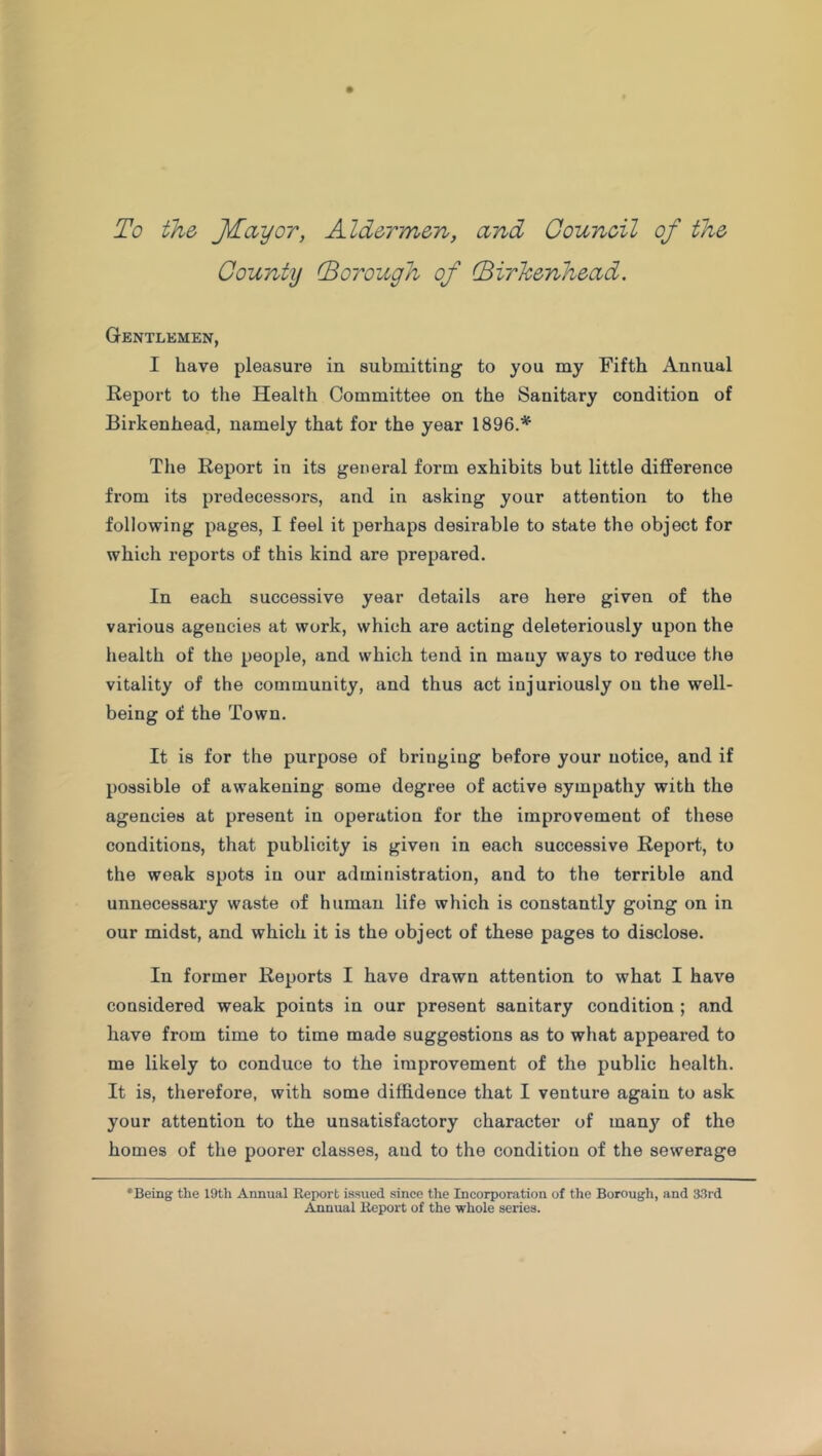 To the JTayor, Aldermen, and Council of the County (Borough of (Birkenhead. Gentlemen, I have pleasure in submitting to you my Fifth Annual Report to the Health Committee on the Sanitary condition of Birkenhead, namely that for the year 1896.* The Report in its general form exhibits but little difference from its predecessors, and in asking your attention to the following pages, I feel it perhaps desirable to state the object for which reports of this kind are prepared. In each successive year details are here given of the various agencies at work, which are acting deleteriously upon the health of the people, and which tend in many ways to reduce the vitality of the community, and thus act injuriously on the well- being of the Town. It is for the purpose of bringing before your notice, and if possible of awakening some degree of active sympathy with the agencies at present in operation for the improvement of these conditions, that publicity is given in each successive Report, to the weak spots in our administration, and to the terrible and unnecessary waste of human life which is constantly going on in our midst, and which it is the object of these pages to disclose. In former Reports I have drawn attention to what I have considered weak points in our present sanitary condition ; and have from time to time made suggestions as to what appeared to me likely to conduce to the improvement of the public health. It is, therefore, with some diffidence that I venture again to ask your attention to the unsatisfactory character of many of the homes of the poorer classes, and to the condition of the sewerage 'Being the 19th Annual Report issued since the Incorporation of the Borough, and 33rd Annual Report of the whole series.