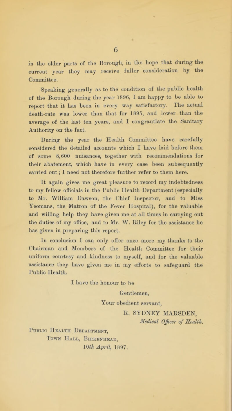 in the older parts of the Borough, in the hope that during the current year they may receive fuller consideration by the Committee. Speaking generally as to the condition of the public health of the Borough during the year 1896, I am happy to be able to report that it has been in every way satisfactory. The actual death-rate was lower than that for 1895, and lower than the average of the last ten years, and I congrautlate the Sanitary Authority on the fact. During the year the Health Committee have carefully considered the detailed accounts which I have laid before them of some 8,600 nuisances, together with recommendations for their abatement, which have in every case been subsequently carried out; I need not therefore further refer to them here. It again gives me great pleasure to record my indebtedness to my fellow officials in the Public Health Department (especially to Mr. William Dawson, the Chief Inspector, and to Miss Yeomans, the Matron of the Fever Hospital), for the valuable and willing help they have given me at all times in carrying out the duties of my office, and to Mr. W. Riley for the assistance he has given in preparing this report. In conclusion I can only offer once more my thanks to the Chairman and Members of the Health Committee for their uniform courtesy and kindness to myself, and for the valuable assistance they have given me in my efforts to safeguard the Public Health. I have the honour to be Gentlemen, Your obedient servant, R. SYDNEY MARSDEN, Medical Officer of Health. Public Health Department, Town Hall, Birkenhead, 10th April, 1897.