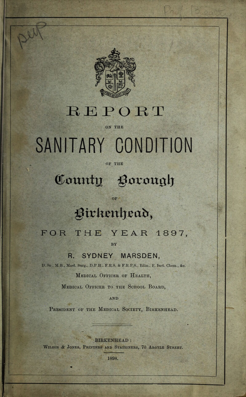 HE PORT ON THE SANITARY CONDITION OF THE ©Otttltn ^OV*Ott0lj OF ^irkenijeab, FOR THE YEAR 1897, BY R. SYDNEY MARSDEN, D, Re . M B., Mast. Surg., D.P.H., F.R.S. & F.E.F.S., Edin., F. In.st. Chem., &c. Medical Officer of Health, Medical Officer to the School Board, AND President of the Medical Society, Birkenhead. BIEKENHEAD : Wilson & Jones, Printers and Stationers, 70 Argyle Street. 1898.