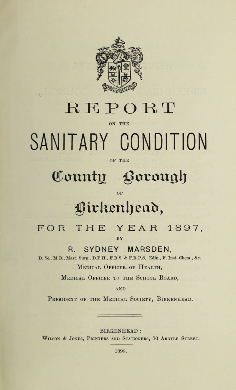 f ON THE SANITARY CONDITION OF THE OF ^irkenljeab, FOR THE YEAR 1897, BY R. SYDNEY MARSDEN, D. Sc., M.B., Mast. Surg., D.P.H., F.E.8. & F.R.P.S., Edm., F. Inst. Chem., &c. Medical Officer of Health, Medical Officer to the School Board, AND President of the Medical Society, Birkenhead. BIRKENHEAD : Wilson & Jones, Printers and Stationers, 70 Argtle Street. 1898.