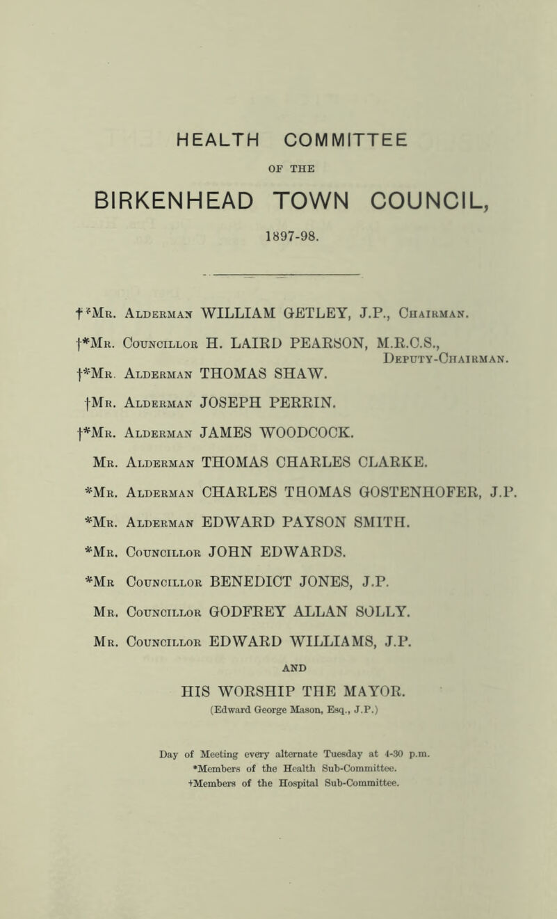 HEALTH COMMITTEE OF THE BIRKENHEAD TOWN COUNCIL, 1897-98. t^MR. Aldermax william GETLEY, J.P., Chairman. f*MR. Councillor H. LAIRD PEARISON, M.R.C.S., Deputy-Chairman. I^Mr. Alderman THOMAS SHAW. fMR. Alderman JOSEPH PERRIN. I^Mr. Alderman JAMES WOODCOCK. Mr. Alderman THOMAS CHARLES CLARKE. '^Mr. Alderman CHARLES THOMAS GOSTENHOFER, J.P. *Mr. Alderman EDWARD PAYSON SMITH. *Mr. Councillor JOHN EDWARDS. *Mr Councillor BENEDICT JONES, J.P. Mr. Councillor GODFREY ALLAN SOLLY. Mr. Councillor EDWARD WILLIAMS, J.P. AND HIS WORSHIP THE MAYOR. (Edward George Mason, Esq., J.P.) Day of Meeting every alternate Tuesday at 4-30 p.m. •Members of the Health Sub-Committee. tMembei-a of the Hospital Sub-Committee.