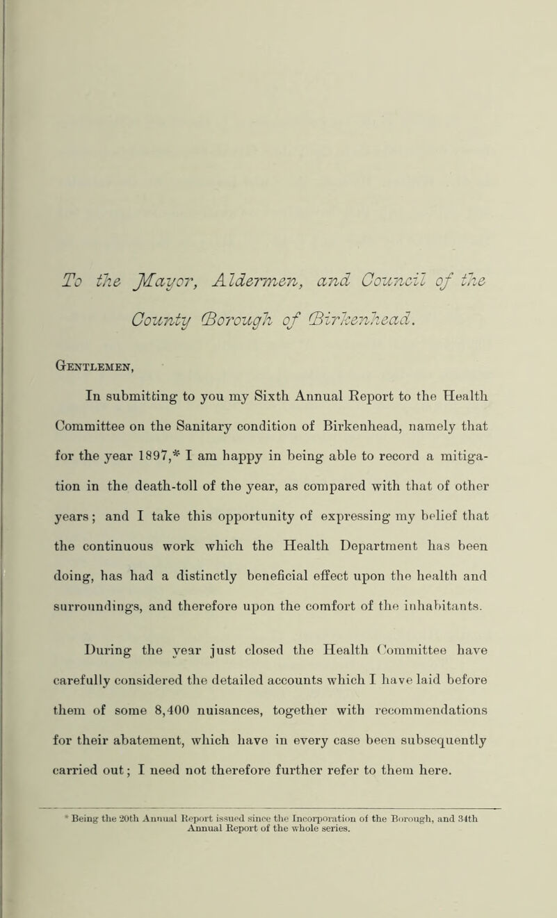 To the JTayor, Aldermen, and Gouneil of the County (Borough of (Birlcenhead. Gentlemen, In submitting to you my Sixth Annual Report to the Health Committee on the Sanitary condition of Birkenhead, namely that for the year 1897,* I am happy in being able to record a mitiga- tion in the death-toll of the year, as compared with that of other years; and I take this opportunity of expressing my belief tluat the continuous work which the Health Department has been doing, has had a distinctly beneficial effect upon the health and surroundings, and therefore upon the comfort of the inhabitants. During the year just closed the Health (’ommittee have carefully considered tlie detailed accounts which I have laid before them of some 8,400 nuisances, together with recommendations for their abatement, which have in every case been subsequently carried out; I need not therefore further refer to them here. * Being t}ie ’20th Annual Report issued since the Incorporation of the Borough, and 34th Annual Report of the whole series.