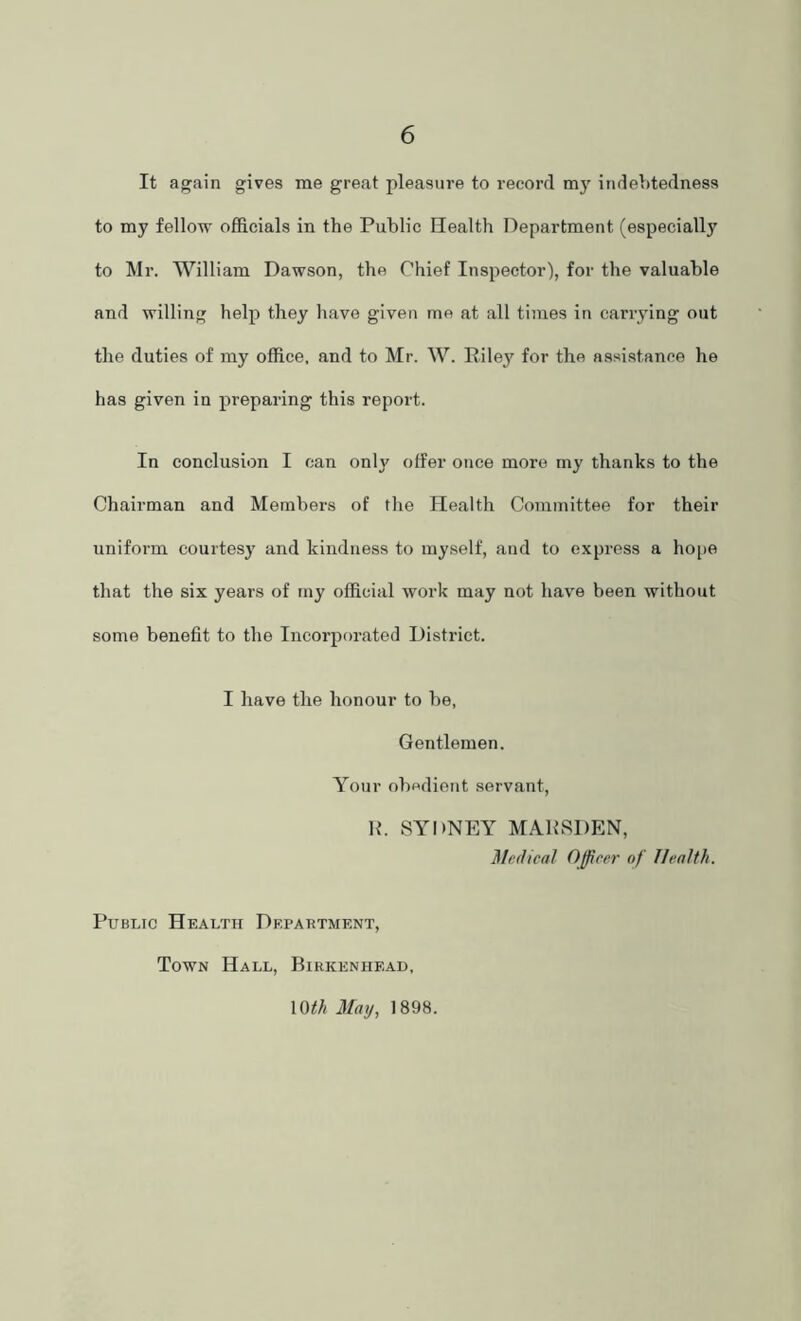 It again gives me great pleasure to record mj' indebtedness to my fellow officials in the Public Health Department (especially to Mr. William Dawson, the Chief Inspector), for the valuable and willing help they have given me at all times in carrying out the duties of my office, and to Mr. W. Riley for the assistance he has given in preparing this report. In conclusion I can only offer once more my thanks to the Chairman and Members of the Health Committee for their uniform courtesy and kindness to myself, and to express a hope that the six years of my official work may not have been without some benefit to the Incorporated District. I have the honour to be, Gentlemen. Your obedient servant, R. SYDNEY MARSDEN, Medical Officer of Health. Public Health Department, Town Hall, Birkenhead, \mh May, 1898.
